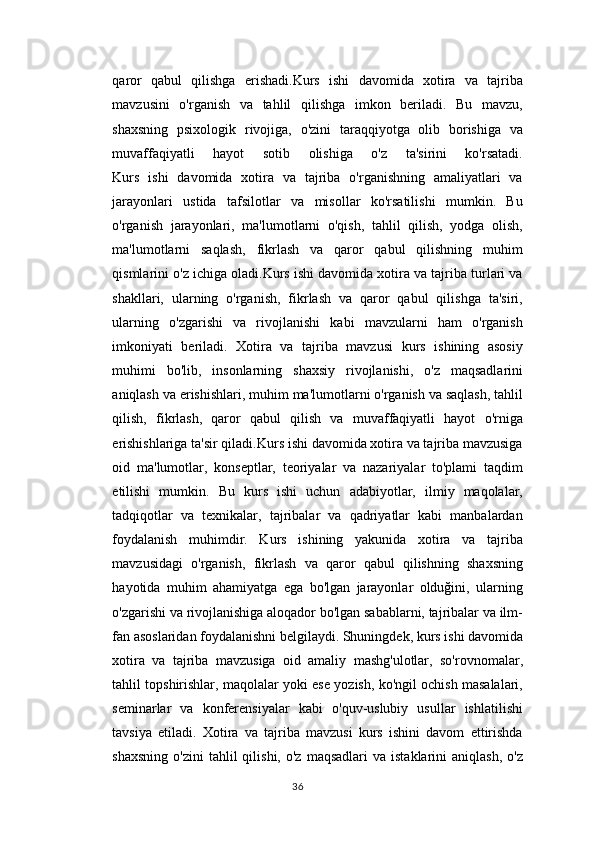 qaror   qabul   qilishga   erishadi.Kurs   ishi   davomida   xotira   va   tajriba
mavzusini   o'rganish   va   tahlil   qilishga   imkon   beriladi.   Bu   mavzu,
shaxsning   psixologik   rivojiga,   o'zini   taraqqiyotga   olib   borishiga   va
muvaffaqiyatli   hayot   sotib   olishiga   o'z   ta'sirini   ko'rsatadi.
Kurs   ishi   davomida   xotira   va   tajriba   o'rganishning   amaliyatlari   va
jarayonlari   ustida   tafsilotlar   va   misollar   ko'rsatilishi   mumkin.   Bu
o'rganish   jarayonlari,   ma'lumotlarni   o'qish,   tahlil   qilish,   yodga   olish,
ma'lumotlarni   saqlash,   fikrlash   va   qaror   qabul   qilishning   muhim
qismlarini o'z ichiga oladi.Kurs ishi davomida xotira va tajriba turlari va
shakllari,   ularning   o'rganish,   fikrlash   va   qaror   qabul   qilishga   ta'siri,
ularning   o'zgarishi   va   rivojlanishi   kabi   mavzularni   ham   o'rganish
imkoniyati   beriladi.   Xotira   va   tajriba   mavzusi   kurs   ishining   asosiy
muhimi   bo'lib,   insonlarning   shaxsiy   rivojlanishi,   o'z   maqsadlarini
aniqlash va erishishlari, muhim ma'lumotlarni o'rganish va saqlash, tahlil
qilish,   fikrlash,   qaror   qabul   qilish   va   muvaffaqiyatli   hayot   o'rniga
erishishlariga ta'sir qiladi.Kurs ishi davomida xotira va tajriba mavzusiga
oid   ma'lumotlar,   konseptlar,   teoriyalar   va   nazariyalar   to'plami   taqdim
etilishi   mumkin.   Bu   kurs   ishi   uchun   adabiyotlar,   ilmiy   maqolalar,
tadqiqotlar   va   texnikalar,   tajribalar   va   qadriyatlar   kabi   manbalardan
foydalanish   muhimdir.   Kurs   ishining   yakunida   xotira   va   tajriba
mavzusidagi   o'rganish,   fikrlash   va   qaror   qabul   qilishning   shaxsning
hayotida   muhim   ahamiyatga   ega   bo'lgan   jarayonlar   olduğini,   ularning
o'zgarishi va rivojlanishiga aloqador bo'lgan sabablarni, tajribalar va ilm-
fan asoslaridan foydalanishni belgilaydi. Shuningdek, kurs ishi davomida
xotira   va   tajriba   mavzusiga   oid   amaliy   mashg'ulotlar,   so'rovnomalar,
tahlil topshirishlar, maqolalar yoki ese yozish, ko'ngil ochish masalalari,
seminarlar   va   konferensiyalar   kabi   o'quv-uslubiy   usullar   ishlatilishi
tavsiya   etiladi.   Xotira   va   tajriba   mavzusi   kurs   ishini   davom   ettirishda
shaxsning   o'zini  tahlil   qilishi,  o'z   maqsadlari   va  istaklarini  aniqlash,   o'z
36 