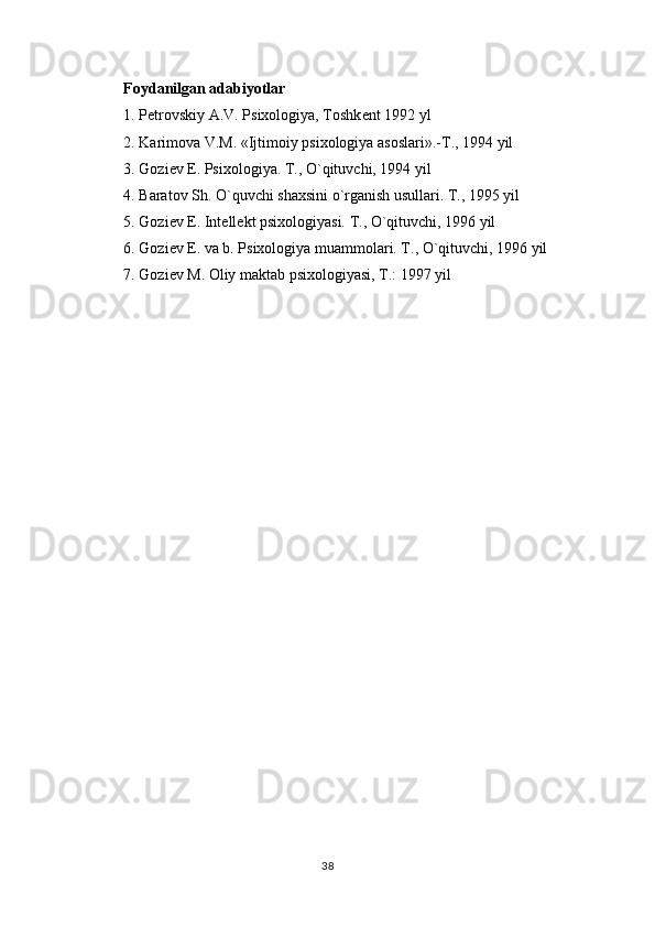 Foydanilgan adabiyotlar 
1. P е trovskiy A.V. Psixologiya, Toshk е nt 1992 yl 
2. Karimova V.M. «Ijtimoiy psixologiya asoslari».-T., 1994 yil 
3. Gozi е v E. Psixologiya. T., O`qituvchi, 1994 yil 
4. Baratov Sh. O`quvchi shaxsini o`rganish usullari. T., 1995 yil 
5. Gozi е v E. Int е ll е kt psixologiyasi. T., O`qituvchi, 1996 yil 
6. Gozi е v E. va b. Psixologiya muammolari. T., O`qituvchi, 1996 yil 
7. Gozi е v M. Oliy maktab psixologiyasi, T.: 1997 yil
38 