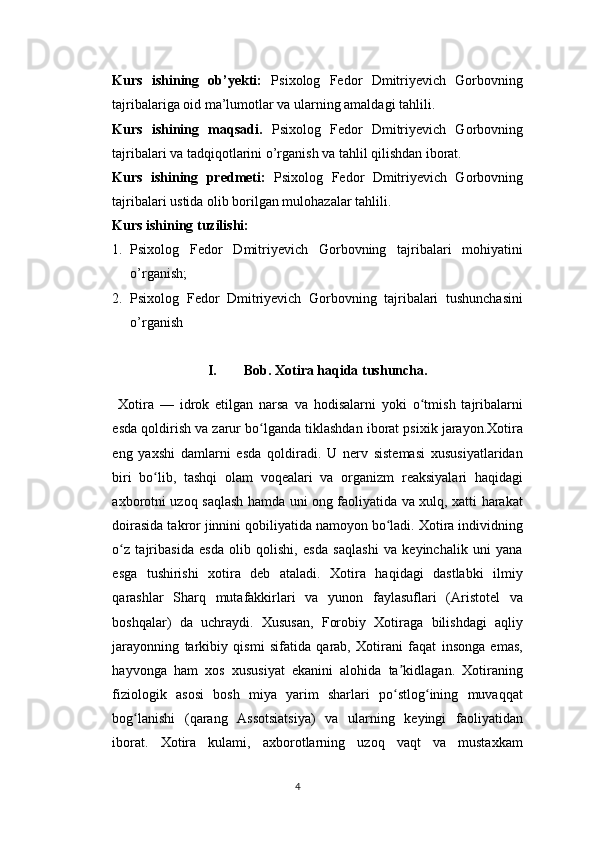 Kurs   ishining   ob’yekti:   Psixolog   Fedor   Dmitriyevich   Gorbovning
tajribalariga oid ma’lumotlar va ularning amaldagi tahlili.
Kurs   ishining   maqsadi.   Psixolog   Fedor   Dmitriyevich   Gorbovning
tajribalari va tadqiqotlarini o’rganish va tahlil qilishdan iborat.
Kurs   ishining   predmeti:   Psixolog   Fedor   Dmitriyevich   Gorbovning
tajribalari ustida olib borilgan mulohazalar tahlili.
Kurs ishining tuzilishi:  
1. Psixolog   Fedor   Dmitriyevich   Gorbovning   tajribalari   mohiyatini
o’rganish;
2. Psixolog   Fedor   Dmitriyevich   Gorbovning   tajribalari   tushunchasini
o’rganish
I. Bob. Xotira haqida tushuncha.
  Xotira   —   idrok   etilgan   narsa   va   hodisalarni   yoki   o tmish   tajribalarniʻ
esda qoldirish va zarur bo lganda tiklashdan iborat psixik jarayon.Xotira	
ʻ
eng   yaxshi   damlarni   esda   qoldiradi.   U   nerv   sistemasi   xususiyatlaridan
biri   bo lib,   tashqi   olam   voqealari   va   organizm   reaksiyalari   haqidagi	
ʻ
axborotni uzoq saqlash hamda uni ong faoliyatida va xulq, xatti harakat
doirasida takror jinnini qobiliyatida namoyon bo ladi. Xotira individning	
ʻ
o z   tajribasida   esda   olib   qolishi,   esda   saqlashi   va   keyinchalik   uni   yana	
ʻ
esga   tushirishi   xotira   deb   ataladi.   Xotira   haqidagi   dastlabki   ilmiy
qarashlar   Sharq   mutafakkirlari   va   yunon   faylasuflari   (Aristotel   va
boshqalar)   da   uchraydi.   Xususan,   Forobiy   Xotiraga   bilishdagi   aqliy
jarayonning   tarkibiy   qismi   sifatida   qarab,   Xotirani   faqat   insonga   emas,
hayvonga   ham   xos   xususiyat   ekanini   alohida   ta kidlagan.   Xotiraning	
ʼ
fiziologik   asosi   bosh   miya   yarim   sharlari   po stlog ining   muvaqqat
ʻ ʻ
bog lanishi   (qarang   Assotsiatsiya)   va   ularning   keyingi   faoliyatidan	
ʻ
iborat.   Xotira   kulami,   axborotlarning   uzoq   vaqt   va   mustaxkam
4 