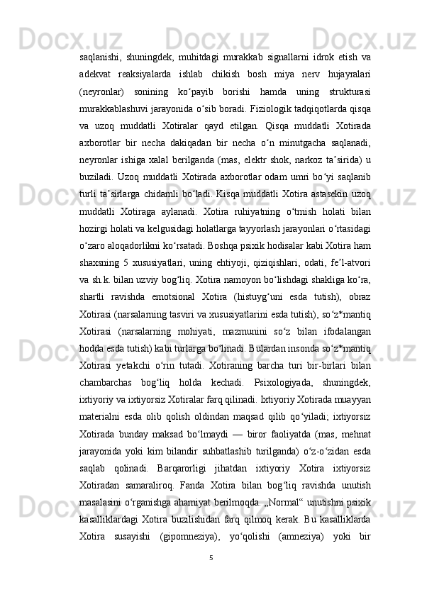 saqlanishi,   shuningdek,   muhitdagi   murakkab   signallarni   idrok   etish   va
adekvat   reaksiyalarda   ishlab   chikish   bosh   miya   nerv   hujayralari
(neyronlar)   sonining   ko payib   borishi   hamda   uning   strukturasiʻ
murakkablashuvi jarayonida o sib boradi. Fiziologik tadqiqotlarda qisqa	
ʻ
va   uzoq   muddatli   Xotiralar   qayd   etilgan.   Qisqa   muddatli   Xotirada
axborotlar   bir   necha   dakiqadan   bir   necha   o n   minutgacha   saqlanadi,	
ʻ
neyronlar   ishiga   xalal   berilganda   (mas,   elektr   shok,   narkoz   ta sirida)   u	
ʼ
buziladi.   Uzoq   muddatli   Xotirada   axborotlar   odam   umri   bo yi   saqlanib	
ʻ
turli   ta sirlarga   chidamli   bo ladi.   Kisqa   muddatli   Xotira   astasekin   uzoq	
ʼ ʻ
muddatli   Xotiraga   aylanadi.   Xotira   ruhiyatning   o tmish   holati   bilan	
ʻ
hozirgi holati va kelgusidagi holatlarga tayyorlash jarayonlari o rtasidagi	
ʻ
o zaro aloqadorlikni ko rsatadi. Boshqa psixik hodisalar kabi Xotira ham	
ʻ ʻ
shaxsning   5   xususiyatlari,   uning   ehtiyoji,   qiziqishlari,   odati,   fe l-atvori	
ʼ
va sh.k. bilan uzviy bog liq. Xotira namoyon bo lishdagi shakliga ko ra,	
ʻ ʻ ʻ
shartli   ravishda   emotsional   Xotira   (histuyg uni   esda   tutish),   obraz	
ʻ
Xotirasi (narsalarning tasviri va xususiyatlarini esda tutish), so z*mantiq	
ʻ
Xotirasi   (narsalarning   mohiyati,   mazmunini   so z   bilan   ifodalangan	
ʻ
hodda esda tutish) kabi turlarga bo linadi. Bulardan insonda so z*mantiq	
ʻ ʻ
Xotirasi   yetakchi   o rin   tutadi.   Xotiraning   barcha   turi   bir-birlari   bilan	
ʻ
chambarchas   bog liq   holda   kechadi.   Psixologiyada,   shuningdek,
ʻ
ixtiyoriy va ixtiyorsiz Xotiralar farq qilinadi. Ixtiyoriy Xotirada muayyan
materialni   esda   olib   qolish   oldindan   maqsad   qilib   qo yiladi;   ixtiyorsiz	
ʻ
Xotirada   bunday   maksad   bo lmaydi   —   biror   faoliyatda   (mas,   mehnat	
ʻ
jarayonida   yoki   kim   bilandir   suhbatlashib   turilganda)   o z-o zidan   esda	
ʻ ʻ
saqlab   qolinadi.   Barqarorligi   jihatdan   ixtiyoriy   Xotira   ixtiyorsiz
Xotiradan   samaraliroq.   Fanda   Xotira   bilan   bog liq   ravishda   unutish	
ʻ
masalasini o rganishga ahamiyat berilmoqda. „Normal“ unutishni psixik	
ʻ
kasalliklardagi   Xotira   buzilishidan   farq   qilmoq   kerak.   Bu   kasalliklarda
Xotira   susayishi   (gipomneziya),   yo qolishi   (amneziya)   yoki   bir	
ʻ
5 