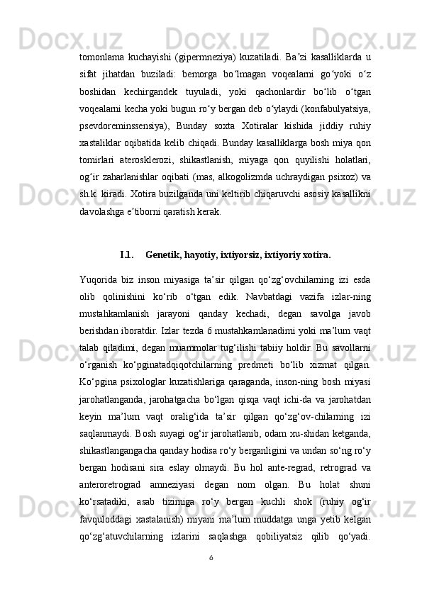 tomonlama   kuchayishi   (gipermneziya)   kuzatiladi.   Ba zi   kasalliklarda   uʼ
sifat   jihatdan   buziladi:   bemorga   bo lmagan   voqealarni   go yoki   o z	
ʻ ʻ ʻ
boshidan   kechirgandek   tuyuladi,   yoki   qachonlardir   bo lib   o tgan	
ʻ ʻ
voqealarni kecha yoki bugun ro y bergan deb o ylaydi (konfabulyatsiya,	
ʻ ʻ
psevdoreminssensiya),   Bunday   soxta   Xotiralar   kishida   jiddiy   ruhiy
xastaliklar oqibatida kelib chiqadi. Bunday kasalliklarga bosh miya qon
tomirlari   aterosklerozi,   shikastlanish,   miyaga   qon   quyilishi   holatlari,
og ir   zaharlanishlar   oqibati   (mas,   alkogolizmda   uchraydigan   psixoz)   va	
ʻ
sh.k. kiradi. Xotira buzilganda uni keltirib chiqaruvchi asosiy kasallikni
davolashga e tiborni qaratish kerak.	
ʼ
I.1. Genetik, h а yotiy, ixtiyorsiz, ixtiyoriy x о tir а .
Yuqorida   biz   inson   miyasiga   ta’sir   qilgan   qo‘zg‘ovchilarning   izi   esda
olib   qolinishini   ko‘rib   o‘tgan   edik.   Navbatdagi   vazifa   izlar-ning
mustahkamlanish   jarayoni   qanday   kechadi,   degan   savolga   javob
berishdan iboratdir. Izlar tezda 6 mustahkamlanadimi yoki ma’lum vaqt
talab   qiladimi,   degan   muammolar   tug‘ilishi   tabiiy   holdir.   Bu   savollarni
o‘rganish   ko‘pginatadqiqotchilarning   predmeti   bo‘lib   xizmat   qilgan.
Ko‘pgina   psixologlar   kuzatishlariga   qaraganda,   inson-ning   bosh   miyasi
jarohatlanganda,   jarohatgacha   bo‘lgan   qisqa   vaqt   ichi-da   va   jarohatdan
keyin   ma’lum   vaqt   oralig‘ida   ta’sir   qilgan   qo‘zg‘ov-chilarning   izi
saqlanmaydi. Bosh suyagi  og‘ir jarohatlanib, odam xu-shidan ketganda,
shikastlangangacha qanday hodisa ro‘y berganligini va undan so‘ng ro‘y
bergan   hodisani   sira   eslay   olmaydi.   Bu   hol   ante-regrad,   retrograd   va
anteroretrograd   amneziyasi   degan   nom   olgan.   Bu   holat   shuni
ko‘rsatadiki,   asab   tizimiga   ro‘y   bergan   kuchli   shok   (ruhiy   og‘ir
favquloddagi   xastalanish)   miyani   ma’lum   muddatga   unga   yetib   kelgan
qo‘zg‘atuvchilarning   izlarini   saqlashga   qobiliyatsiz   qilib   qo‘yadi.
6 