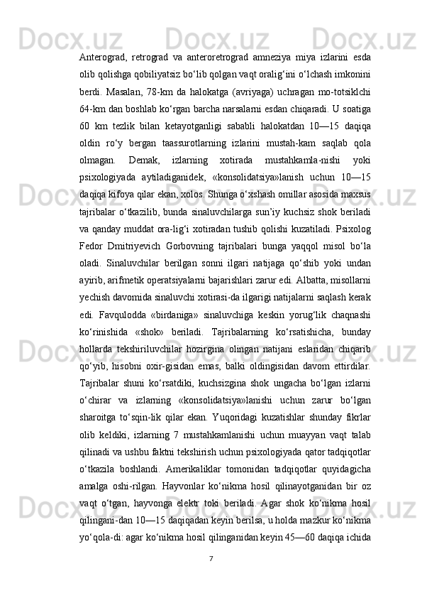 Anterograd,   retrograd   va   anteroretrograd   amneziya   miya   izlarini   esda
olib qolishga qobiliyatsiz bo‘lib qolgan vaqt oralig‘ini o‘lchash imkonini
berdi.   Masalan,   78-km   da   halokatga   (avriyaga)   uchragan   mo-totsiklchi
64-km dan boshlab ko‘rgan barcha narsalarni esdan chiqaradi. U soatiga
60   km   tezlik   bilan   ketayotganligi   sababli   halokatdan   10—15   daqiqa
oldin   ro‘y   bergan   taassurotlarning   izlarini   mustah-kam   saqlab   qola
olmagan.   Demak,   izlarning   xotirada   mustahkamla-nishi   yoki
psixologiyada   aytiladiganidek,   «konsolidatsiya»lanish   uchun   10—15
daqiqa kifoya qilar ekan, xolos. Shunga o‘xshash omillar asosida maxsus
tajribalar   o‘tkazilib,   bunda   sinaluvchilarga   sun’iy   kuchsiz   shok   beriladi
va qanday muddat ora-lig‘i xotiradan tushib qolishi kuzatiladi. Psixolog
Fedor   Dmitriyevich   Gorbovning   tajribalari   bunga   yaqqol   misol   bo‘la
oladi.   Sinaluvchilar   berilgan   sonni   ilgari   natijaga   qo‘shib   yoki   undan
ayirib, arifmetik operatsiyalarni bajarishlari zarur edi. Albatta, misollarni
yechish davomida sinaluvchi xotirasi-da ilgarigi natijalarni saqlash kerak
edi.   Favqulodda   «birdaniga»   sinaluvchiga   keskin   yorug‘lik   chaqnashi
ko‘rinishida   «shok»   beriladi.   Tajribalarning   ko‘rsatishicha,   bunday
hollarda   tekshiriluvchilar   hozirgina   olingan   natijani   eslaridan   chiqarib
qo‘yib,   hisobni   oxir-gisidan   emas,   balki   oldingisidan   davom   ettirdilar.
Tajribalar   shuni   ko‘rsatdiki,   kuchsizgina   shok   ungacha   bo‘lgan   izlarni
o‘chirar   va   izlarning   «konsolidatsiya»lanishi   uchun   zarur   bo‘lgan
sharoitga   to‘sqin-lik   qilar   ekan.   Yuqoridagi   kuzatishlar   shunday   fikrlar
olib   keldiki,   izlarning   7   mustahkamlanishi   uchun   muayyan   vaqt   talab
qilinadi va ushbu faktni tekshirish uchun psixologiyada qator tadqiqotlar
o‘tkazila   boshlandi.   Amerikaliklar   tomonidan   tadqiqotlar   quyidagicha
amalga   oshi-rilgan.   Hayvonlar   ko‘nikma   hosil   qilinayotganidan   bir   oz
vaqt   o‘tgan,   hayvonga   elektr   toki   beriladi.   Agar   shok   ko‘nikma   hosil
qilingani-dan 10—15 daqiqadan keyin berilsa, u holda mazkur ko‘nikma
yo‘qola-di: agar ko‘nikma hosil qilinganidan keyin 45—60 daqiqa ichida
7 