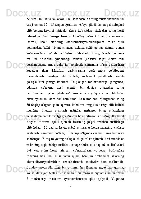 be-rilsa, ko‘nikma saklanadi. Shu sababdan izlarning mustahkamlani-shi
vaqti   uchun   10—15   daqiqa   ajratilishi   kifoya   qiladi.   Jahon   psi-xologlari
olib   borgan   keyingi   tajribalar   shuni   ko‘rsatdiki,   shok-dan   so‘ng   hosil
qilinadigan   ko‘nikmaga   ham   shok   salbiy   ta’sir   ko‘rsa-tishi   mumkin.
Demak,   shok   izlarining   «konsalidatsiya»lanishigacha   ta’sir   qilib
qolmasdan,   balki   miyani   shunday   holatga   solib   qo‘yar   ekanki,   bunda
ko‘nikma hosil bo‘lishi reallikdan uzoklashadi. Hozirgi davrda shu narsa
ma’lum   bo‘ladiki,   yuqoridagi   samara   (ef-fekt)   faqat   elektr   toki
yordamidagina   emas,   balki   farmakologik   elementlar   ta’siri   ostida   ham
kuzatilar   ekan.   Masalan,   barbitu-ratlar   bosh   miya   po‘stlog‘ini
tormozlanish   holatiga   olib   keladi;   met-razol   po‘stlokda   kuchli
qo‘zg‘alishni   yuzaga   keltiradi.   To‘plangan   ma’lumotlarga   qaraganda,
odamda   ko‘nikma   hosil   qilinib,   bir   daqiqa   o‘tgandan   so‘ng
barbituratlarni   qabul   qilish   ko‘nikma   izining   yo‘qo-lishiga   olib   kelar
ekan; aynan shu doza dori barbituratli ko‘nikma hosil qilingandan so‘ng
30   daqiqa   o‘tgach   qabul   qilinsa,   ko‘nikma-ning   buzilishiga   olib   kelishi
mumkin.   Shunga   o‘xshash   natijalar   metrazol   bilan   o‘tkazilgan
tajribalarda ham kuzatilgan; ko‘nikma hosil qilingandan so‘ng 10 sekund
o‘tgach,   metrazol   qabul   qilinishi   izlarning   qo‘pol   ravishda   buzilishiga
olib   keladi,   10   daqiqa   keyin   qabul   qilinsa,   u   holda   izlarning   kuchsiz
saklanishi  namoyon bo‘ladi, 20 daqiqa o‘tganda esa ko‘nikma butunlay
sakdangan. Biroq miyaning qo‘zg‘alishiga ta’sir qiluvchi turli moddalar
iz-larning   saqlanishiga   turlicha   «chuqurlikda»   ta’sir   qiladilar.   Ba’-zilari
3-4   kun   oldin   hosil   qilingan   ko‘nikmalarni   yo‘qotsa,   bosh-qalari
izlarning   hosil   bo‘lishiga   ta’sir   qiladi.   Ma’lum   bo‘lishicha,   izlarning
«konsolidatsiya»lanishini   tezlash-tiruvchi   moddalar   ham   ma’lumdir.
Bunday   preparatlarning   biri-ot-rixnindir.   Bundan   inyeksiya   qilinsa,
konsolidatsiyani tezlashti-rish bilan birga, unga salbiy ta’sir ko‘rsatuvchi
8   moddalarga   nisba-tan   «yashovchanroq»   qilib   qo‘yadi.   Yuqorida
8 