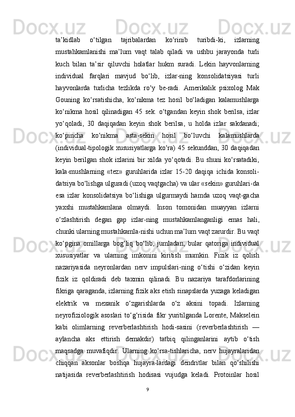 ta’kidlab   o‘tilgan   tajribalardan   ko‘rinib   turibdi-ki,   izlarning
mustahkamlanishi   ma’lum   vaqt   talab   qiladi   va   ushbu   jarayonda   turli
kuch   bilan   ta’sir   qiluvchi   holatlar   hukm   suradi.   Lekin   hayvonlarning
individual   farqlari   mavjud   bo‘lib,   izlar-ning   konsolidatsiyasi   turli
hayvonlarda   turlicha   tezlikda   ro‘y   be-radi.   Amerikalik   psixolog   Mak
Gouning   ko‘rsatishicha,   ko‘nikma   tez   hosil   bo‘ladigan   kalamushlarga
ko‘nikma   hosil   qilinadigan   45   sek.   o‘tgandan   keyin   shok   berilsa,   izlar
yo‘qoladi,   30   daqiqadan   keyin   shok   berilsa,   u   holda   izlar   sakdanadi;
ko‘pincha   ko‘nikma   asta-sekin   hosil   bo‘luvchi   kalamushlarda
(individual-tipologik   xususiyatlarga   ko‘ra)   45  sekunddan,   30  daqiqadan
keyin   berilgan   shok   izlarini   bir   xilda   yo‘qotadi.   Bu   shuni   ko‘rsatadiki,
kala-mushlarning   «tez»   guruhlarida   izlar   15-20   daqiqa   ichida   konsoli-
datsiya bo‘lishga ulguradi (uzoq vaqtgacha) va ular «sekin» guruhlari-da
esa   izlar   konsolidatsiya   bo‘lishiga   ulgurmaydi   hamda   uzoq   vaqt-gacha
yaxshi   mustahkamlana   olmaydi.   Inson   tomonidan   muayyan   izlarni
o‘zlashtirish   degan   gap   izlar-ning   mustahkamlanganligi   emas   hali,
chunki ularning mustahkamla-nishi uchun ma’lum vaqt zarurdir. Bu vaqt
ko‘pgina   omillarga   bog‘liq   bo‘lib,   jumladan,   bular   qatoriga   individual
xususiyatlar   va   ularning   imkonini   kiritish   mumkin.   Fizik   iz   qolish
nazariyasida   neyronlardan   nerv   impulslari-ning   o‘tishi   o‘zidan   keyin
fizik   iz   qoldiradi   deb   taxmin   qilinadi.   Bu   nazariya   tarafdorlarining
fikriga qaraganda, izlarning fizik aks etish sinapslarda yuzaga keladigan
elektrik   va   mexanik   o‘zgarishlarda   o‘z   aksini   topadi.   Izlarning
neyrofiziologik  asoslari   to‘g‘risida   fikr   yuritilganda   Lorente,   Makselein
kabi   olimlarning   reverberlashtirish   hodi-sasini   (reverberlashtirish   —
aylancha   aks   ettirish   demakdir)   tatbiq   qilinganlarini   aytib   o‘tish
maqsadga   muvafiqdir.   Ularning   ko‘rsa-tishlaricha,   nerv   hujayralaridan
chiqqan   aksonlar   boshqa   hujayra-lardagi   dendritlar   bilan   qo‘shilishi
natijasida   reverberlashtirish   hodisasi   vujudga   keladi.   Protoinlar   hosil
9