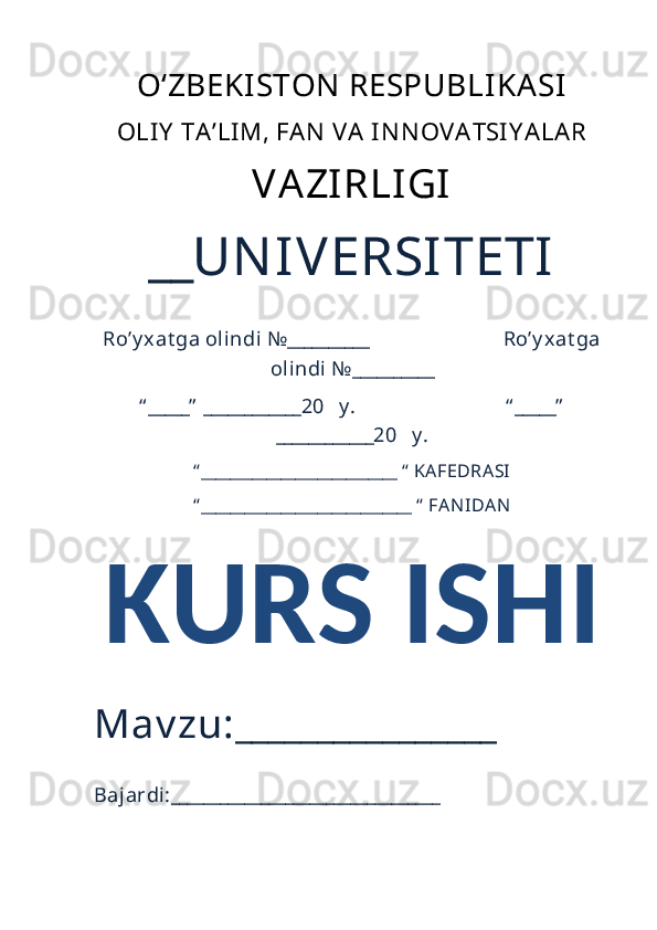 O‘ZBEKISTON  RESPUBLIKASI 
OLI Y   TA ’LI M, FAN   VA  IN N OVA TSI Y A LA R
VAZIRLIGI
__UN IVERSITETI
Ro’y xat ga olindi №__________                          Ro’y xat ga
olindi №__________
“ _____”  ____________20   y .                             “ _____”
____________20   y .
“ ___________________________ “  KAFEDRASI
“ _____________________________ “  FAN IDAN
KURS ISHI 
Mav zu:________________ 
Bajardi:_________________________________ 