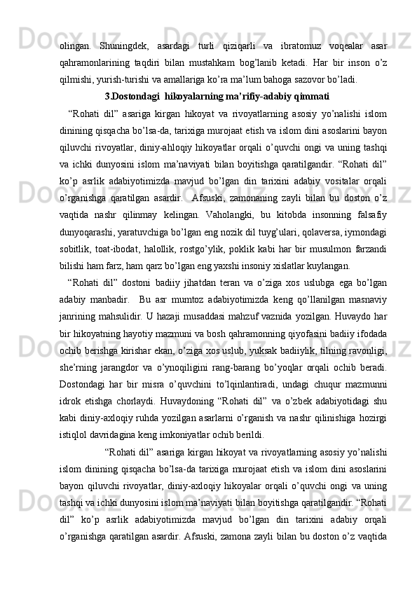 olingan.   Shuningdek,   asardagi   turli   qiziqarli   va   ibratomuz   voqealar   asar
qahramonlarining   taqdiri   bilan   mustahkam   bog’lanib   ketadi.   Har   bir   inson   o’z
qilmishi, yurish-turishi va amallariga ko’ra ma’lum bahoga sazovor bo’ladi. 
3.Dostondagi  hikoyalarning ma’rifiy-adabiy qimmati
    “Rohati   dil”   asariga   kirgan   hikoyat   va   rivoyatlarning   asosiy   yo’nalishi   islom
dinining qisqacha bo’lsa-da, tarixiga murojaat etish va islom dini asoslarini bayon
qiluvchi   rivoyatlar,   diniy-ahloqiy   hikoyatlar   orqali   o’quvchi   ongi   va   uning   tashqi
va   ichki   dunyosini   islom   ma’naviyati   bilan   boyitishga   qaratilgandir.   “Rohati   dil”
ko’p   asrlik   adabiyotimizda   mavjud   bo’lgan   din   tarixini   adabiy   vositalar   orqali
o’rganishga   qaratilgan   asardir.     Afsuski,   zamonaning   zayli   bilan   bu   doston   o’z
vaqtida   nashr   qilinmay   kelingan.   Vaholangki,   bu   kitobda   insonning   falsafiy
dunyoqarashi, yaratuvchiga bo’lgan eng nozik dil tuyg’ulari, qolaversa, iymondagi
sobitlik,   toat-ibodat,   halollik,   rostgo’ylik,   poklik   kabi   har   bir   musulmon   farzandi
bilishi ham farz, ham qarz bo’lgan eng yaxshi insoniy xislatlar kuylangan. 
    “Rohati   dil”   dostoni   badiiy   jihatdan   teran   va   o’ziga   xos   uslubga   ega   bo’lgan
adabiy   manbadir.     Bu   asr   mumtoz   adabiyotimizda   keng   qo’llanilgan   masnaviy
janrining  mahsulidir. U  hazaji   musaddasi  mahzuf   vaznida  yozilgan. Huvaydo  har
bir hikoyatning hayotiy mazmuni va bosh qahramonning qiyofasini badiiy ifodada
ochib berishga kirishar ekan, o’ziga xos uslub, yuksak badiiylik, tilning ravonligi,
she’rning   jarangdor   va   o’ynoqiligini   rang-barang   bo’yoqlar   orqali   ochib   beradi.
Dostondagi   har   bir   misra   o’quvchini   to’lqinlantiradi,   undagi   chuqur   mazmunni
idrok   etishga   chorlaydi.   Huvaydoning   “Rohati   dil”   va   o’zbek   adabiyotidagi   shu
kabi  diniy-axloqiy ruhda  yozilgan asarlarni   o’rganish  va  nashr  qilinishiga  hozirgi
istiqlol davridagina keng imkoniyatlar ochib berildi. 
                           “Rohati dil” asariga kirgan hikoyat va rivoyatlarning asosiy yo’nalishi
islom  dinining  qisqacha   bo’lsa-da   tarixiga  murojaat   etish  va   islom   dini   asoslarini
bayon   qiluvchi   rivoyatlar,   diniy-axloqiy   hikoyalar   orqali   o’quvchi   ongi   va   uning
tashqi va ichki dunyosini islom ma’naviyati bilan boyitishga qaratilgandir. “Rohati
dil”   ko’p   asrlik   adabiyotimizda   mavjud   bo’lgan   din   tarixini   adabiy   orqali
o’rganishga qaratilgan asardir. Afsuski, zamona zayli bilan bu doston o’z vaqtida 