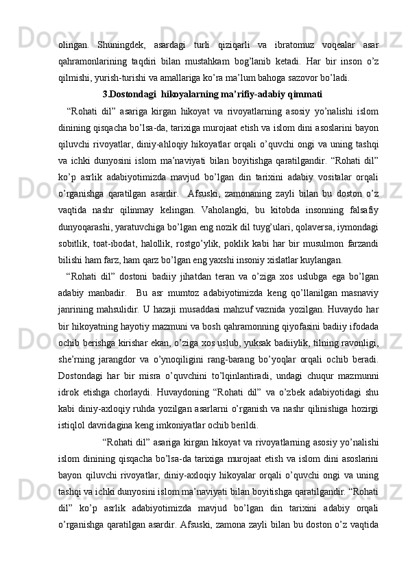 olingan.   Shuningdek,   asardagi   turli   qiziqarli   va   ibratomuz   voqealar   asar
qahramonlarining   taqdiri   bilan   mustahkam   bog’lanib   ketadi.   Har   bir   inson   o’z
qilmishi, yurish-turishi va amallariga ko’ra ma’lum bahoga sazovor bo’ladi. 
3.Dostondagi  hikoyalarning ma’rifiy-adabiy qimmati
    “Rohati   dil”   asariga   kirgan   hikoyat   va   rivoyatlarning   asosiy   yo’nalishi   islom
dinining qisqacha bo’lsa-da, tarixiga murojaat etish va islom dini asoslarini bayon
qiluvchi   rivoyatlar,   diniy-ahloqiy   hikoyatlar   orqali   o’quvchi   ongi   va   uning   tashqi
va   ichki   dunyosini   islom   ma’naviyati   bilan   boyitishga   qaratilgandir.   “Rohati   dil”
ko’p   asrlik   adabiyotimizda   mavjud   bo’lgan   din   tarixini   adabiy   vositalar   orqali
o’rganishga   qaratilgan   asardir.     Afsuski,   zamonaning   zayli   bilan   bu   doston   o’z
vaqtida   nashr   qilinmay   kelingan.   Vaholangki,   bu   kitobda   insonning   falsafiy
dunyoqarashi, yaratuvchiga bo’lgan eng nozik dil tuyg’ulari, qolaversa, iymondagi
sobitlik,   toat-ibodat,   halollik,   rostgo’ylik,   poklik   kabi   har   bir   musulmon   farzandi
bilishi ham farz, ham qarz bo’lgan eng yaxshi insoniy xislatlar kuylangan. 
    “Rohati   dil”   dostoni   badiiy   jihatdan   teran   va   o’ziga   xos   uslubga   ega   bo’lgan
adabiy   manbadir.     Bu   asr   mumtoz   adabiyotimizda   keng   qo’llanilgan   masnaviy
janrining  mahsulidir. U  hazaji   musaddasi  mahzuf   vaznida  yozilgan. Huvaydo  har
bir hikoyatning hayotiy mazmuni va bosh qahramonning qiyofasini badiiy ifodada
ochib berishga kirishar ekan, o’ziga xos uslub, yuksak badiiylik, tilning ravonligi,
she’rning   jarangdor   va   o’ynoqiligini   rang-barang   bo’yoqlar   orqali   ochib   beradi.
Dostondagi   har   bir   misra   o’quvchini   to’lqinlantiradi,   undagi   chuqur   mazmunni
idrok   etishga   chorlaydi.   Huvaydoning   “Rohati   dil”   va   o’zbek   adabiyotidagi   shu
kabi  diniy-axloqiy ruhda  yozilgan asarlarni   o’rganish  va  nashr  qilinishiga  hozirgi
istiqlol davridagina keng imkoniyatlar ochib berildi. 
                           “Rohati dil” asariga kirgan hikoyat va rivoyatlarning asosiy yo’nalishi
islom  dinining  qisqacha   bo’lsa-da   tarixiga  murojaat   etish  va   islom   dini   asoslarini
bayon   qiluvchi   rivoyatlar,   diniy-axloqiy   hikoyalar   orqali   o’quvchi   ongi   va   uning
tashqi va ichki dunyosini islom ma’naviyati bilan boyitishga qaratilgandir. “Rohati
dil”   ko’p   asrlik   adabiyotimizda   mavjud   bo’lgan   din   tarixini   adabiy   orqali
o’rganishga qaratilgan asardir. Afsuski, zamona zayli bilan bu doston o’z vaqtida