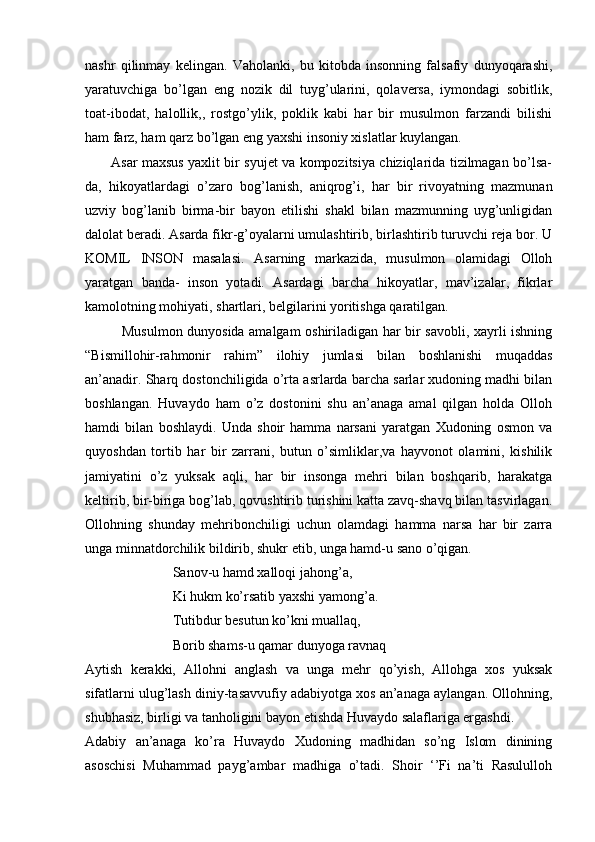 nashr   qilinmay   kelingan.   Vaholanki,   bu   kitobda   insonning   falsafiy   dunyoqarashi,
yaratuvchiga   bo’lgan   eng   nozik   dil   tuyg’ularini,   qolaversa,   iymondagi   sobitlik,
toat-ibodat,   halollik,,   rostgo’ylik,   poklik   kabi   har   bir   musulmon   farzandi   bilishi
ham farz, ham qarz bo’lgan eng yaxshi insoniy xislatlar kuylangan. 
           Asar maxsus yaxlit bir syujet va kompozitsiya chiziqlarida tizilmagan bo’lsa-
da,   hikoyatlardagi   o’zaro   bog’lanish,   aniqrog’i,   har   bir   rivoyatning   mazmunan
uzviy   bog’lanib   birma-bir   bayon   etilishi   shakl   bilan   mazmunning   uyg’unligidan
dalolat beradi. Asarda fikr-g’oyalarni umulashtirib, birlashtirib turuvchi reja bor. U
KOMIL   INSON   masalasi.   Asarning   markazida,   musulmon   olamidagi   Olloh
yaratgan   banda-   inson   yotadi.   Asardagi   barcha   hikoyatlar,   mav’izalar,   fikrlar
kamolotning mohiyati, shartlari, belgilarini yoritishga qaratilgan. 
               Musulmon dunyosida amalgam oshiriladigan har bir savobli, xayrli ishning
“Bismillohir-rahmonir   rahim”   ilohiy   jumlasi   bilan   boshlanishi   muqaddas
an’anadir. Sharq dostonchiligida o’rta asrlarda barcha sarlar xudoning madhi bilan
boshlangan.   Huvaydo   ham   o’z   dostonini   shu   an’anaga   amal   qilgan   holda   Olloh
hamdi   bilan   boshlaydi.   Unda   shoir   hamma   narsani   yaratgan   Xudoning   osmon   va
quyoshdan   tortib   har   bir   zarrani,   butun   o’simliklar,va   hayvonot   olamini,   kishilik
jamiyatini   o’z   yuksak   aqli,   har   bir   insonga   mehri   bilan   boshqarib,   harakatga
keltirib, bir-biriga bog’lab, qovushtirib turishini katta zavq-shavq bilan tasvirlagan.
Ollohning   shunday   mehribonchiligi   uchun   olamdagi   hamma   narsa   har   bir   zarra
unga minnatdorchilik bildirib, shukr etib, unga hamd-u sano o’qigan. 
                         Sanov-u hamd xalloqi jahong’a,                 
                         Ki hukm ko’rsatib yaxshi yamong’a.
                         Tutibdur besutun ko’kni muallaq, 
                         Borib shams-u qamar dunyoga ravnaq 
Aytish   kerakki,   Allohni   anglash   va   unga   mehr   qo’yish,   Allohga   xos   yuksak
sifatlarni ulug’lash diniy-tasavvufiy adabiyotga xos an’anaga aylangan. Ollohning,
shubhasiz, birligi va tanholigini bayon etishda Huvaydo salaflariga ergashdi.   
Adabiy   an’anaga   ko’ra   Huvaydo   Xudoning   madhidan   so’ng   Islom   dinining
asoschisi   Muhammad   payg’ambar   madhiga   o’tadi.   Shoir   ‘’Fi   na’ti   Rasululloh 