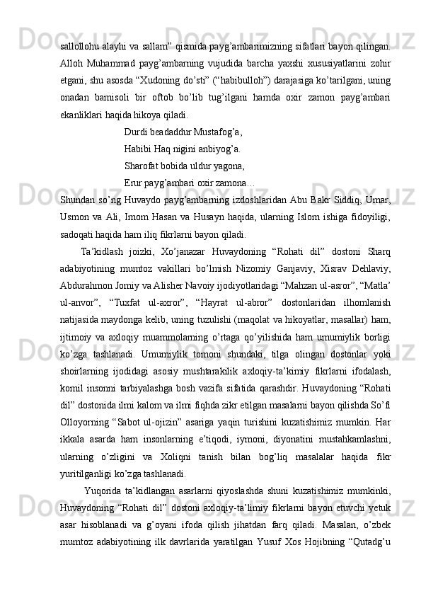 sallollohu alayhi va sallam” qismida payg’ambarimizning sifatlari bayon qilingan.
Alloh   Muhammad   payg’ambarning   vujudida   barcha   yaxshi   xususiyatlarini   zohir
etgani, shu asosda “Xudoning do’sti” (“habibulloh”) darajasiga ko’tarilgani, uning
onadan   bamisoli   bir   oftob   bo’lib   tug’ilgani   hamda   oxir   zamon   payg’ambari
ekanliklari haqida hikoya qiladi.
                          Durdi beadaddur Mustafog’a,
                          Habibi Haq nigini anbiyog’a. 
                          Sharofat bobida uldur yagona, 
                          Erur payg’ambari oxir zamona…
Shundan   so’ng   Huvaydo   payg’ambarning   izdoshlaridan   Abu   Bakr   Siddiq,   Umar,
Usmon   va   Ali,   Imom   Hasan   va   Husayn   haqida,   ularning   Islom   ishiga   fidoyiligi,
sadoqati haqida ham iliq fikrlarni bayon qiladi.
      Ta’kidlash   joizki,   Xo’janazar   Huvaydoning   “Rohati   dil”   dostoni   Sharq
adabiyotining   mumtoz   vakillari   bo’lmish   Nizomiy   Ganjaviy,   Xisrav   Dehlaviy,
Abdurahmon Jomiy va Alisher Navoiy ijodiyotlaridagi “Mahzan ul-asror”, “Matla’
ul-anvor”,   “Tuxfat   ul-axror”,   “Hayrat   ul-abror”   dostonlaridan   ilhomlanish
natijasida maydonga kelib, uning tuzulishi (maqolat va hikoyatlar, masallar) ham,
ijtimoiy   va   axloqiy   muammolarning   o’rtaga   qo’yilishida   ham   umumiylik   borligi
ko’zga   tashlanadi.   Umumiylik   tomoni   shundaki,   tilga   olingan   dostonlar   yoki
shoirlarning   ijodidagi   asosiy   mushtarakilik   axloqiy-ta’kimiy   fikrlarni   ifodalash,
komil   insonni   tarbiyalashga   bosh   vazifa   sifatida   qarashdir.   Huvaydoning   “Rohati
dil” dostonida ilmi kalom va ilmi fiqhda zikr etilgan masalarni bayon qilishda So’fi
Olloyorning   “Sabot   ul-ojizin”   asariga   yaqin   turishini   kuzatishimiz   mumkin.   Har
ikkala   asarda   ham   insonlarning   e’tiqodi,   iymoni,   diyonatini   mustahkamlashni,
ularning   o’zligini   va   Xoliqni   tanish   bilan   bog’liq   masalalar   haqida   fikr
yuritilganligi ko’zga tashlanadi.
            Yuqorida   ta’kidlangan   asarlarni   qiyoslashda   shuni   kuzatishimiz   mumkinki,
Huvaydoning   “Rohati   dil”   dostoni   axloqiy-ta’limiy   fikrlarni   bayon   etuvchi   yetuk
asar   hisoblanadi   va   g’oyani   ifoda   qilish   jihatdan   farq   qiladi.   Masalan,   o’zbek
mumtoz   adabiyotining   ilk   davrlarida   yaratilgan   Yusuf   Xos   Hojibning   “Qutadg’u