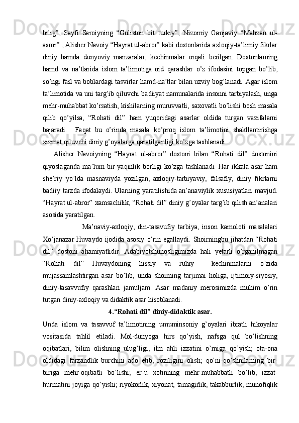 bilig”,   Sayfi   Saroiyning   “Guliston   bit   turkiy”,   Nizomiy   Ganjaviy   “Mahzan   ul-
asror” , Alisher Navoiy “Hayrat ul-abror” kabi dostonlarida axloqiy-ta’limiy fikrlar
diniy   hamda   dunyoviy   manzaralar,   kechinmalar   orqali   berilgan.   Dostonlarning
hamd   va   na’tlarida   islom   ta’limotiga   oid   qarashlar   o’z   ifodasini   topgan   bo’lib,
so’ngi fasl va boblardagi tasvirlar hamd-na’tlar bilan uzviy bog’lanadi. Agar islom
ta’limotida va uni targ’ib qiluvchi badiiyat namunalarida insonni tarbiyalash, unga
mehr-muhabbat ko’rsatish, kishilarning muruvvatli, saxovatli bo’lishi bosh masala
qilib   qo’yilsa,   “Rohati   dil”   ham   yuqoridagi   asarlar   oldida   turgan   vazifalarni
bajaradi.     Faqat   bu   o’rinda   masala   ko’proq   islom   ta’limotini   shakllantirishga
xizmat qiluvchi diniy g’oyalarga qaratilganligi ko’zga tashlanadi.
      Alisher   Navoiyning   “Hayrat   ul-abror”   dostoni   bilan   “Rohati   dil”   dostonini
qiyoslaganda   ma’lum   bir   yaqinlik   borligi   ko’zga   tashlanadi.   Har   ikkala   asar   ham
she’riy   yo’lda   masnaviyda   yozilgan,   axloqiy-tarbiyaviy,   falsafiy,   diniy   fikrlarni
badiiy tarzda ifodalaydi. Ularning yaratilishida an’anaviylik xususiyatlari mavjud.
“Hayrat ul-abror” xamsachilik, “Rohati dil” diniy g’oyalar targ’ib qilish an’analari
asosida yaratilgan.
                          Ma’naviy-axloqiy,   din-tasavufiy   tarbiya,   inson   kamoloti   masalalari
Xo’janazar   Huvaydo   ijodida  asosiy   o’rin  egallaydi.   Shoirningbu   jihatdan   “Rohati
dil”   dostoni   ahamiyatlidir.   Adabiyotshunosligimizda   hali   yetarli   o’rganilmagan
“Rohati   dil”   Huvaydoning   hissiy   va   ruhiy     kechinmalarni   o’zida
mujassamlashtirgan   asar   bo’lib,   unda   shoirning   tarjimai   holiga,   ijtimoiy-siyosiy,
diniy-tasavvufiy   qarashlari   jamuljam.   Asar   madaniy   merosimizda   muhim   o’rin
tutgan diniy-axloqiy va didaktik asar hisoblanadi. 
4.“Rohati dil” diniy-didaktik asar.
Unda   islom   va   tasavvuf   ta’limotining   umuminsoniy   g’oyalari   ibratli   hikoyalar
vositasida   tahlil   etiladi.   Mol-dunyoga   hirs   qo’yish,   nafsga   qul   bo’lishning
oqibatlari,   bilim   olishning   ulug’ligi,   ilm   ahli   izzatini   o’rniga   qo’yish;   ota-ona
oldidagi   farzandlik   burchini   ado   etib,   roziligini   olish;   qo’ni-qo’shnilarning   bir-
biriga   mehr-oqibatli   bo’lishi;   er-u   xotinning   mehr-muhabbatli   bo’lib,   izzat-
hurmatini joyiga qo’yishi; riyokorlik, xiyonat, tamagirlik, takabburlik, munofiqlik 