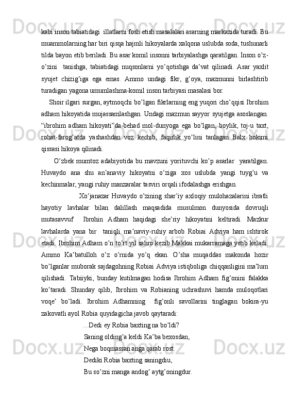 kabi inson tabiatidagi  illatlarni fosh etish masalalari asarning markazida turadi. Bu
muammolarning har biri qisqa hajmli hikoyalarda xalqona uslubda soda, tushunarli
tilda bayon etib beriladi. Bu asar komil insonni tarbiyalashga qaratilgan. Inson o’z-
o’zini     tanishga,   tabiatidagi   nuqsonlarni   yo’qotishga   da’vat   qilinadi.   Asar   yaxlit
syujet   chizig’iga   ega   emas.   Ammo   undagi   fikr,   g’oya,   mazmunni   birlashtirib
turadigan yagona umumlashma-komil inson tarbiyasi masalasi bor.
    Shoir ilgari surgan, aytmoqchi bo’lgan fikrlarning eng yuqori cho’qqisi Ibrohim
adham hikoyatida mujassamlashgan. Undagi mazmun sayyor syujetga asoslangan.
“ibrohim   adham   hikoyati”da-behad   mol-dunyoga   ega   bo’lgan,   boylik,   toj-u   taxt,
rohat-farog’atda   yashashdan   voz   kechib,   faqirlik   yo’lini   tanlagan   Balx   hokimi
qissasi hikoya qilinadi. 
          O’zbek   mumtoz   adabiyotida   bu   mavzuni   yorituvchi   ko’p   asarlar     yaratilgan.
Huvaydo   ana   shu   an’anaviy   hikoyatni   o’ziga   xos   uslubda   yangi   tuyg’u   va
kechinmalar, yangi ruhiy manzaralar tasviri orqali ifodalashga erishgan. 
                              Xo’janazar   Huvaydo   o’zining   shar’iy   axloqiy   mulohazalarini   ibratli
hayotiy   lavhalar   bilan   dalillash   maqsadida   musulmon   dunyosida   dovruqli
mutasavvuf     Ibrohin   Adham   haqidagi   she’riy   hikoyatini   keltiradi.   Mazkur
lavhalarda   yana   bir     taniqli   ma’naviy-ruhiy   arbob   Robiai   Adviya   ham   ishtirok
etadi. Ibrohim Adham o’n to’rt yil sahro kezib Makkai mukarramaga yetib keladi.
Ammo   Ka’batulloh   o’z   o’rnida   yo’q   ekan.   O’sha   muqaddas   makonda   hozir
bo’lganlar muborak sajdagohning Robiai Adviya istiqboliga chiqqanligini ma’lum
qilishadi.   Tabiiyki,   bunday   kutilmagan   hodisa   Ibrohim   Adham   fig’onini   falakka
ko’taradi.   Shunday   qilib,   Ibrohim   va   Robianing   uchrashuvi   hamda   muloqotlari
voqe’   bo’ladi.   Ibrohim   Adhamning     fig’onli   savollarini   tinglagan   bokira-yu
zakovatli ayol Robia quyidagicha javob qaytaradi:
                        …Dedi ey Robia baxting na bo’ldi?
                         Saning olding’a keldi Ka’ba bexosdan,
                         Nega boqmassan anga qarab rost.
                         Dediki Robia baxting saningdiu,
                         Bu so’zni manga andog’ aytg’oningdur.