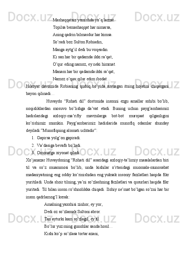 Mashaqqatsiz yemishda yo’q lazzat. 
                         Topilsa bemashaqqat har nimarsa, 
                         Aning qadrin bilmasdur har kimsa.
                         So’radi boz Sulton Robiadin,
                         Manga aytg’il dedi bu voqeadin.
                         Ki san har bir qadamda ikki ra’qat,
                         O’qur eding namoz, ey neki himmat.
                         Manam har bir qadamda ikki ra’qat, 
                         Namoz o’quv qilur edim ibodat…
Hikoyat   davomida   Robianing   quduq   bo’yida   suvsagan   itning   hojatini   chiqargani
bayon qilinadi…
                      Huvaydo   “Rohati   dil”   dostonida   insonni   ezgu   amallar   sohibi   bo’lib,
noqisliklardan   mosuvo   bo’lishga   da’vat   etadi.   Buning   uchun   payg’ambarimiz
hadislaridagi   axloqiy-ma’rifiy   mavzularga   bot-bot   murojaat   qilganligini
ko’rishimiz   mumkin.   Payg’ambarimiz   hadislarida   munofiq   odamlar   shunday
deyiladi:”Munofiqning alomati uchtadir”:
1. Gapirsa yolg’on gapiradi.
2. Va’dasiga bevafo bo’ladi.
3. Omonatga xiyonat qiladi.
Xo’janazar Huvaydoning “Rohati dil” asaridagi axloqiy-ta’limiy masalalardan biri
til   va   so’z   muammosi   bo’lib,   unda   kishilar   o’rtasidagi   muomala-munosabat
madaniyatining eng oddiy ko’rinishidan eng yuksak insoniy fazilatlari haqida fikr
yuritiladi. Unda shoir tilning, ya’ni so’zlashning fazilatlari va qusurlari haqida fikr
yuritadi. Til bilan inson ro’shnolikka chiqadi. Ilohiy ne’mat bo’lgan so’zni har bir
inson qadrlamog’I kerak.: 
                 Amalning yaxshisi zinhor, ey yor,
                 Dedi oz so’zlamak Sultoni abror.
                 Tan ayturki kam so’zlagil, ey til.
                 Bo’lur yuz ming gunohlar sanda hosil…
                 Kishi ko’p so’zlasa tortar azani,