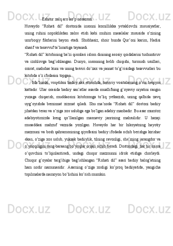 Eshitur xalq aro ko’p nosazoni.
Huvaydo   “Rohati   dil”   dostonida   insonni   komillikka   yetaklovchi   xususiyatlar,
uning   ruhini   nopoklikdan   xalos   etish   kabi   muhim   masalalar   xususida   o’zining
umrboqiy   fikrlarini   bayon   etadi.   Shubhasiz,   shoir   bunda   Qur’oni   karim,   Hadisi
sharif va tasavvuf ta’limotiga tayanadi.
“Rohati dil” kitobining ba’zi qismlari islom dinining asosiy qoidalarini tushuntiruv
va   izohlovga   bag’ishlangan.   Dunyo,   insonning   kelib   chiqishi,   turmush   usullari,
oxirat, mahshar kuni va uning tasviri do’zax va jannat to’g’risidagi tasavvurlari bu
kitobda o’z ifodasini topgan. 
           Ma’lumki, voqelikni badiiy aks ettirishda, tasviriy vositalarning o’rni beqiyos
kattadir. Ular  orasida badiiy san’atlar asarda muallifning g’oyaviy niyatini rangin
yuzaga   chiqarish,   muddaosini   kitobxonga   to’liq   yetkazish,   uning   qalbida   zavq
uyg’oyishda   beminnat   xizmat   qiladi.   Shu   ma’noda   “Rohati   dil”   dostoni   badiiy
jihatdan teran va o’ziga xos uslubga ega bo’lgan adabiy manbadir. Bu asar mumtoz
adabiyotimizda   keng   qo’llanilgan   masnaviy   janrining   mahsulidir.   U   hazaji
musaddasi   mahzuf   vaznida   yozilgan.   Huvaydo   har   bir   hikoyatning   hayotiy
mazmuni va bosh qahramonining qiyofasini badiiy ifodada ochib berishga kirishar
ekan, o’ziga xos uslub, yuksak badiiylik, tilning ravonligi, she’rning jarangdor va
o’ynoqiligini rang-baraang bo’yoqlar orqali ochib beradi. Dostondagi  har bir misra
o’quvchini   to’lqinlantiradi,   undagi   chuqur   mazmunni   idrok   etishga   chorlaydi.
Chuqur   g’oyalar   targ’ibiga   bag’ishlangan   “Rohati   dil”   asari   badiiy   balog’atning
ham   nodir   namunasidir.   Asarning   o’ziga   xosligi   ko’proq   badiiyatida,   yangicha
topilmalarda namoyon bo’lishini ko’rish mumkin.