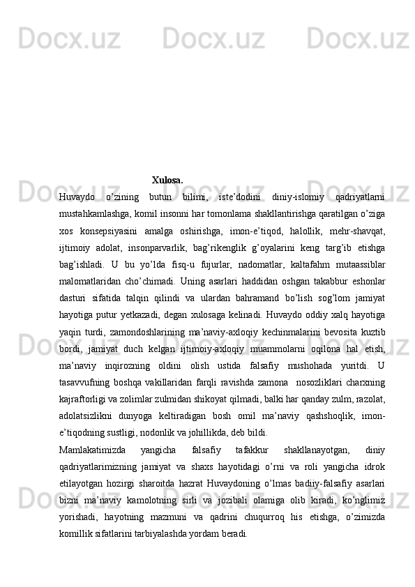                                       Xulosa.
Huvaydo   o’zining   butun   bilimi,   iste’dodini   diniy-islomiy   qadriyatlarni
mustahkamlashga, komil insonni har tomonlama shakllantirishga qaratilgan o’ziga
xos   konsepsiyasini   amalga   oshirishga,   imon-e’tiqod,   halollik,   mehr-shavqat,
ijtimoiy   adolat,   insonparvarlik,   bag’rikenglik   g’oyalarini   keng   targ’ib   etishga
bag’ishladi.   U   bu   yo’lda   fisq-u   fujurlar,   nadomatlar,   kaltafahm   mutaassiblar
malomatlaridan   cho’chimadi.   Uning   asarlari   haddidan   oshgan   takabbur   eshonlar
dasturi   sifatida   talqin   qilindi   va   ulardan   bahramand   bo’lish   sog’lom   jamiyat
hayotiga  putur   yetkazadi,   degan   xulosaga   kelinadi.  Huvaydo   oddiy  xalq   hayotiga
yaqin   turdi,   zamondoshlarining   ma’naviy-axloqiy   kechinmalarini   bevosita   kuztib
bordi,   jamiyat   duch   kelgan   ijtimoiy-axloqiy   muammolarni   oqilona   hal   etish,
ma’naviy   inqirozning   oldini   olish   ustida   falsafiy   mushohada   yuritdi.   U
tasavvufning   boshqa   vakillaridan   farqli   ravishda   zamona     nosozliklari   charxning
kajraftorligi va zolimlar zulmidan shikoyat qilmadi, balki har qanday zulm, razolat,
adolatsizlikni   dunyoga   keltiradigan   bosh   omil   ma’naviy   qashshoqlik,   imon-
e’tiqodning sustligi, nodonlik va johillikda, deb bildi. 
Mamlakatimizda   yangicha   falsafiy   tafakkur   shakllanayotgan,   diniy
qadriyatlarimizning   jamiyat   va   shaxs   hayotidagi   o’rni   va   roli   yangicha   idrok
etilayotgan   hozirgi   sharoitda   hazrat   Huvaydoning   o’lmas   badiiy-falsafiy   asarlari
bizni   ma’naviy   kamolotning   sirli   va   jozibali   olamiga   olib   kiradi,   ko’nglimiz
yorishadi,   hayotning   mazmuni   va   qadrini   chuqurroq   his   etishga,   o’zimizda
komillik sifatlarini tarbiyalashda yordam beradi.  