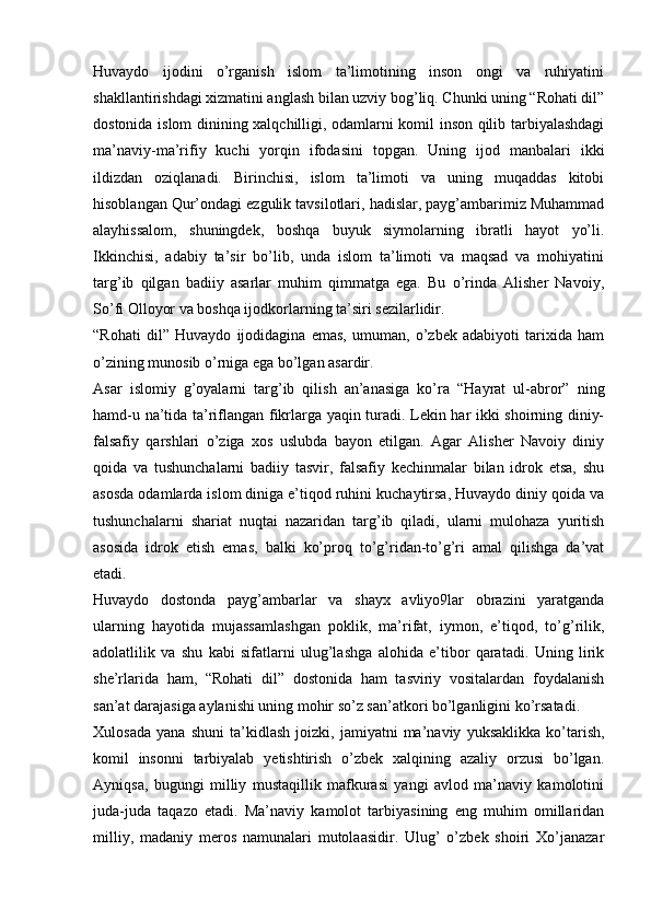 Huvaydo   ijodini   o’rganish   islom   ta’limotining   inson   ongi   va   ruhiyatini
shakllantirishdagi xizmatini anglash bilan uzviy bog’liq. Chunki uning “Rohati dil”
dostonida islom dinining xalqchilligi, odamlarni komil inson qilib tarbiyalashdagi
ma’naviy-ma’rifiy   kuchi   yorqin   ifodasini   topgan.   Uning   ijod   manbalari   ikki
ildizdan   oziqlanadi.   Birinchisi,   islom   ta’limoti   va   uning   muqaddas   kitobi
hisoblangan Qur’ondagi ezgulik tavsilotlari, hadislar, payg’ambarimiz Muhammad
alayhissalom,   shuningdek,   boshqa   buyuk   siymolarning   ibratli   hayot   yo’li.
Ikkinchisi,   adabiy   ta’sir   bo’lib,   unda   islom   ta’limoti   va   maqsad   va   mohiyatini
targ’ib   qilgan   badiiy   asarlar   muhim   qimmatga   ega.   Bu   o’rinda   Alisher   Navoiy,
So’fi Olloyor va boshqa ijodkorlarning ta’siri sezilarlidir.
“Rohati   dil”   Huvaydo   ijodidagina   emas,   umuman,   o’zbek   adabiyoti   tarixida   ham
o’zining munosib o’rniga ega bo’lgan asardir. 
Asar   islomiy   g’oyalarni   targ’ib   qilish   an’anasiga   ko’ra   “Hayrat   ul-abror”   ning
hamd-u na’tida ta’riflangan fikrlarga yaqin turadi. Lekin har ikki shoirning diniy-
falsafiy   qarshlari   o’ziga   xos   uslubda   bayon   etilgan.   Agar   Alisher   Navoiy   diniy
qoida   va   tushunchalarni   badiiy   tasvir,   falsafiy   kechinmalar   bilan   idrok   etsa,   shu
asosda odamlarda islom diniga e’tiqod ruhini kuchaytirsa, Huvaydo diniy qoida va
tushunchalarni   shariat   nuqtai   nazaridan   targ’ib   qiladi,   ularni   mulohaza   yuritish
asosida   idrok   etish   emas,   balki   ko’proq   to’g’ridan-to’g’ri   amal   qilishga   da’vat
etadi. 
Huvaydo   dostonda   payg’ambarlar   va   shayx   avliyo9lar   obrazini   yaratganda
ularning   hayotida   mujassamlashgan   poklik,   ma’rifat,   iymon,   e’tiqod,   to’g’rilik,
adolatlilik   va   shu   kabi   sifatlarni   ulug’lashga   alohida   e’tibor   qaratadi.   Uning   lirik
she’rlarida   ham,   “Rohati   dil”   dostonida   ham   tasviriy   vositalardan   foydalanish
san’at darajasiga aylanishi uning mohir so’z san’atkori bo’lganligini ko’rsatadi.
Xulosada   yana   shuni   ta’kidlash   joizki,   jamiyatni   ma’naviy   yuksaklikka   ko’tarish,
komil   insonni   tarbiyalab   yetishtirish   o’zbek   xalqining   azaliy   orzusi   bo’lgan.
Ayniqsa,   bugungi   milliy   mustaqillik   mafkurasi   yangi   avlod   ma’naviy   kamolotini
juda-juda   taqazo   etadi.   Ma’naviy   kamolot   tarbiyasining   eng   muhim   omillaridan
milliy,   madaniy   meros   namunalari   mutolaasidir.   Ulug’   o’zbek   shoiri   Xo’janazar 