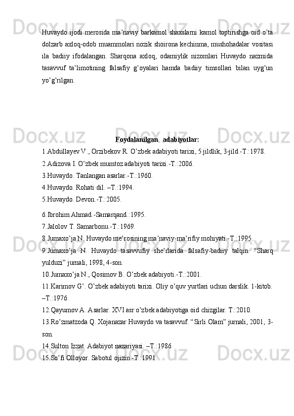 Huvaydo ijodi merosida ma’naviy barkamol shaxslarni kamol toptirishga oid o’ta
dolzarb axloq-odob muammolari nozik shoirona kechinma, mushohadalar vositasi
ila   badiiy   ifodalangan.   Sharqona   axloq,   odamiylik   nizomlari   Huvaydo   nazmida
tasavvuf   ta’limotining   falsafiy   g’oyalari   hamda   badiiy   timsollari   bilan   uyg’un
yo’g’rilgan.
Foydalanilgan   adabiyotlar:
1.Abdullayev V., Orzibekov R. O’zbek adabiyoti tarixi, 5 jildlik, 3-jild.-T.:1978.
2.Adizova I. O’zbek mumtoz adabiyoti tarixi.-T.:2006.
3.Huvaydo. Tanlangan asarlar.-T.:1960.
4.Huvaydo. Rohati dil. –T.:1994.
5.Huvaydo. Devon.-T.:2005.
6.Ibrohim Ahmad.-Samarqand.:1995.
7.Jalolov T. Samarbonu.-T.:1969.
8.Jumaxo’ja N. Huvaydo me’rosining ma’naviy-ma’rifiy mohiyati.-T.:1995.
9.Jumaxo’ja   N.   Huvaydo   tasavvufiy   she’rlarida   falsafiy-badiiy   talqin.   “Sharq
yulduzi” jurnali, 1998, 4-son.
10.Jumaxo’ja N., Qosimov B. O’zbek adabiyoti.-T.:2001.
11.Karimov G’. O’zbek adabiyoti tarixi. Oliy o’quv yurtlari uchun darslik. 1-kitob.
–T.:1976.
12.Qayumov A. Asarlar. XVI asr o’zbek adabiyotiga oid chizgilar. T.:2010.
13.Ro’zmatzoda Q. Xojanazar Huvaydo va tasavvuf. “Sirli Olam” jurnali, 2001, 3-
son.
14.Sulton Izzat. Adabiyot nazariyasi. –T.:1986
15.So’fi Olloyor. Sabotul ojizin.-T.:1991. 