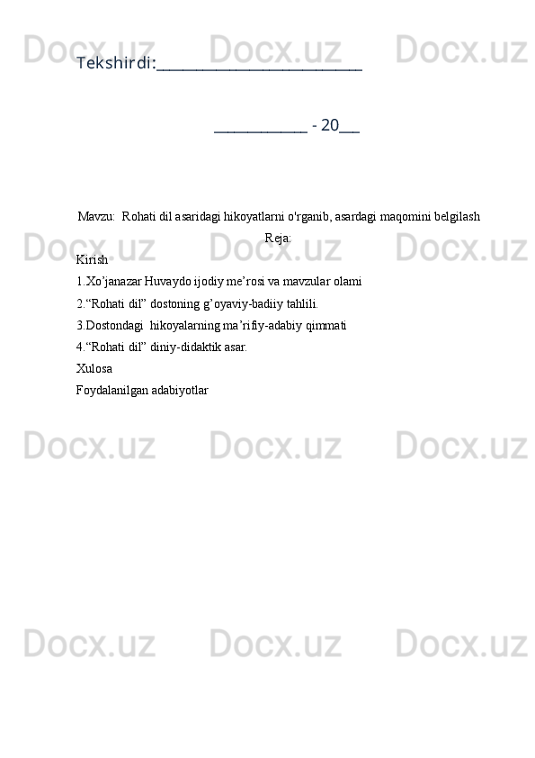 Tek shirdi:_______________________________
______________ - 20___
Mavzu:  Rohati dil asaridagi hikoyatlarni o'rganib, asardagi maqomini belgilash
Reja:
Kirish
1.Xo’janazar Huvaydo ijodiy me’rosi va mavzular olami 
2.“Rohati dil” dostoning g’oyaviy-badiiy tahlili.
3.Dostondagi  hikoyalarning ma’rifiy-adabiy qimmati 
4.“Rohati dil” diniy-didaktik asar. 
Xulosa
Foydalanilgan adabiyotlar
         