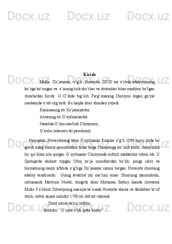 Kirish
                Mulla   Xo’janazar    o’g’li    Huvaydo   XVIII  asr  o’zbek adabiyotining
ko’zga ko’ringan va  o’zining lirik she’rlari va dostonlari bilan mashhur bo’lgan
shoirlardan   biridir.   U   O’shda   tug’ilib,   Farg’onaning   Chimyon   degan   go’zal
maskanida o’sib-ulg’aydi. Bu haqda shoir shunday yozadi:
               Kaminaning oti Xo’janazardur,
               Atosining oti G’oyibnazardur.
               Nasabda O’shu mavludi Chimyoniy,
               G’aribu xokisoru dil parishoniy. 
     Haqiqatan, Huvaydoning otasi  G’oyibnazar  Ernazar o’g’li 1104-hijriy yilda bir
guruh marg’ilonlik qarindoshlari bilan birga Chimyonga ko’chib kelib, chimyonlik
bir qiz bilan oila qurgan. G’oyibnazar Chimyonda nufuzli maktabdor eshon edi. U
Qashqarda   shuhrat   topgan   Ofoq   xo’ja   muridlaridan   bo’lib,   piriga   ixlos   va
hurmatining ramzi  sifatida o’g’liga Xo’janazar  ismini bergan. Huvaydo shoirning
adabiy   taxallusidir.     Uning   tavallud   yili   ma’lum   emas.   Shoirning   zamondoshi,
ixlosmandi   Mavlono   Noseh,   shogirdi   shoir   Mirhasan   Sadoiy   hamda   chevarasi
Mullo Yo’ldosh Xilvatiyning marsiya-ta’rixida Huvaydo shaxsi va fazilatlari ta’rif
etilib, vafoti sanasi milodiy 1780-yil deb ko’rsatiladi:
                   …Xirad ustodi ta’rix vafotin, 
                   Bitibdur:’’G’oyib o’ldi qutbi hodiy’’ 