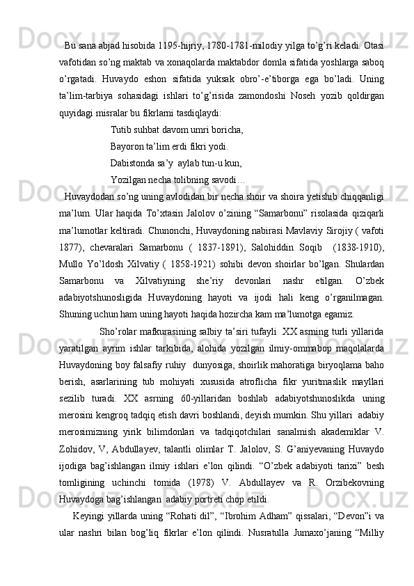   Bu sana abjad hisobida 1195-hijriy, 1780-1781-milodiy yilga to’g’ri keladi. Otasi
vafotidan so’ng maktab va xonaqolarda maktabdor domla sifatida yoshlarga saboq
o’rgatadi.   Huvaydo   eshon   sifatida   yuksak   obro’-e’tiborga   ega   bo’ladi.   Uning
ta’lim-tarbiya   sohasidagi   ishlari   to’g’risida   zamondoshi   Noseh   yozib   qoldirgan
quyidagi misralar bu fikrlarni tasdiqlaydi:
                     Tutib suhbat davom umri boricha, 
                     Bayoron ta’lim erdi fikri yodi.
                     Dabistonda sa’y  aylab tun-u kun, 
                     Yozilgan necha tolibning savodi…
  Huvaydodan so’ng uning avlodidan bir necha shoir va shoira yetishib chiqqanligi
ma’lum.   Ular   haqida   To’xtasin   Jalolov   o’zining   “Samarbonu”   risolasida   qiziqarli
ma’lumotlar keltiradi. Chunonchi, Huvaydoning nabirasi Mavlaviy Sirojiy ( vafoti
1877),   chevaralari   Samarbonu   (   1837-1891),   Salohiddin   Soqib     (1838-1910),
Mullo   Yo’ldosh   Xilvatiy   (   1858-1921)   sohibi   devon   shoirlar   bo’lgan.   Shulardan
Samarbonu   va   Xilvatiyning   she’riy   devonlari   nashr   etilgan.   O’zbek
adabiyotshunosligida   Huvaydoning   hayoti   va   ijodi   hali   keng   o’rganilmagan.
Shuning uchun ham uning hayoti haqida hozircha kam ma’lumotga egamiz. 
                         Sho’rolar mafkurasining salbiy ta’siri tufayli   XX asrning turli yillarida
yaratilgan   ayrim   ishlar   tarkibida,   alohida   yozilgan   ilmiy-ommabop   maqolalarda
Huvaydoning boy falsafiy ruhiy   dunyosiga, shoirlik mahoratiga biryoqlama baho
berish,   asarlarining   tub   mohiyati   xususida   atroflicha   fikr   yuritmaslik   mayllari
sezilib   turadi.   XX   asrning   60-yillaridan   boshlab   adabiyotshunoslikda   uning
merosini kengroq tadqiq etish davri boshlandi, deyish mumkin. Shu yillari  adabiy
merosimizning   yirik   bilimdonlari   va   tadqiqotchilari   sanalmish   akademiklar   V.
Zohidov,   V,   Abdullayev,   talantli   olimlar   T.   Jalolov,   S.   G’aniyevaning   Huvaydo
ijodiga   bag’ishlangan   ilmiy   ishlari   e’lon   qilindi.   “O’zbek   adabiyoti   tarixi”   besh
tomligining   uchinchi   tomida   (1978)   V.   Abdullayev   va   R.   Orzibekovning
Huvaydoga bag’ishlangan  adabiy portreti chop etildi.
       Keyingi  yillarda  uning “Rohati  dil”, “Ibrohim  Adham”  qissalari,  “Devon”i  va
ular   nashri   bilan   bog’liq   fikrlar   e’lon   qilindi.   Nusratulla   Jumaxo’janing   “Milliy 