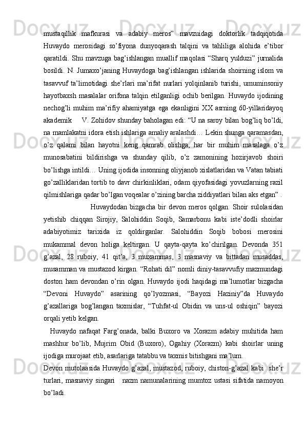 mustaqillik   mafkurasi   va   adabiy   meros”   mavzuidagi   doktorlik   tadqiqotida
Huvaydo   merosidagi   so’fiyona   dunyoqarash   talqini   va   tahliliga   alohida   e’tibor
qaratildi. Shu mavzuga bag’ishlangan muallif  maqolasi  “Sharq yulduzi” jurnalida
bosildi.   N.   Jumaxo’janing   Huvaydoga   bag’ishlangan   ishlarida   shoirning   islom   va
tasavvuf   ta’limotidagi   she’rlari   ma’rifat   nurlari   yolqinlanib   turishi,   umuminsoniy
hayotbaxsh masalalar  orifona talqin etilganligi  ochib berilgan. Huvaydo ijodining
nechog’li   muhim   ma’rifiy   ahamiyatga   ega   ekanligini   XX   asrning   60-yillaridayoq
akademik     V. Zohidov shunday baholagan edi: “U na saroy bilan bog’liq bo’ldi,
na mamlakatni idora etish ishlariga amaliy aralashdi… Lekin shunga qaramasdan,
o’z   qalami   bilan   hayotni   keng   qamrab   olishga,   har   bir   muhim   masalaga   o’z
munosabatini   bildirishga   va   shunday   qilib,   o’z   zamonining   hozirjavob   shoiri
bo’lishga intildi… Uning ijodida insonning oliyjanob xislatlaridan va Vatan tabiati
go’zalliklaridan tortib to davr chirkinliklari, odam qiyofasidagi yovuzlarning razil
qilmishlariga qadar bo’lgan voqealar o’zining barcha ziddiyatlari bilan aks etgan” .
                                    Huvaydodan   bizgacha   bir   devon   meros   qolgan.   Shoir   sulolasidan
yetishib   chiqqan   Sirojiy,   Salohiddin   Soqib,   Samarbonu   kabi   iste’dodli   shoirlar
adabiyotimiz   tarixida   iz   qoldirganlar.   Salohiddin   Soqib   bobosi   merosini
mukammal   devon   holiga   keltirgan.   U   qayta-qayta   ko’chirilgan.   Devonda   351
g’azal,   28   ruboiy,   41   qit’a,   3   muxammas,   3   masnaviy   va   bittadan   musaddas,
musamman va mustazod kirgan. “Rohati dil” nomli diniy-tasavvufiy mazmundagi
doston   ham   devondan   o’rin   olgan.   Huvaydo   ijodi   haqidagi   ma’lumotlar   bizgacha
“Devoni   Huvaydo”   asarining   qo’lyozmasi,   “Bayozi   Haziniy”da   Huvaydo
g’azallariga   bog’langan   taxmislar,   “Tuhfat-ul   Obidin   va   uns-ul   oshiqin”   bayozi
orqali yetib kelgan. 
    Huvaydo   nafaqat   Farg’onada,   balki   Buxoro   va   Xorazm   adabiy   muhitida   ham
mashhur   bo’lib,   Mujrim   Obid   (Buxoro),   Ogahiy   (Xorazm)   kabi   shoirlar   uning
ijodiga murojaat etib, asarlariga tatabbu va taxmis bitishgani ma’lum. 
Devon  mutolaasida   Huvaydo  g’azal,  mustazod,   ruboiy,  chiston-g’azal  kabi    she’r
turlari, masnaviy  singari      nazm  namunalarining mumtoz  ustasi  sifatida namoyon
bo’ladi.  
