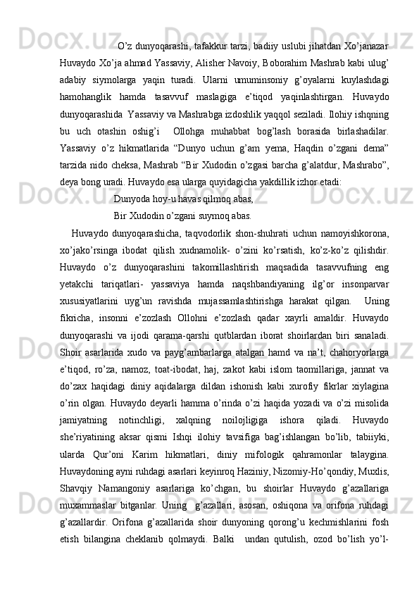                                  O’z dunyoqarashi, tafakkur  tarzi, badiiy uslubi  jihatdan Xo’janazar
Huvaydo Xo’ja ahmad Yassaviy, Alisher Navoiy, Boborahim Mashrab kabi ulug’
adabiy   siymolarga   yaqin   turadi.   Ularni   umuminsoniy   g’oyalarni   kuylashdagi
hamohanglik   hamda   tasavvuf   maslagiga   e’tiqod   yaqinlashtirgan.   Huvaydo
dunyoqarashida  Yassaviy va Mashrabga izdoshlik yaqqol seziladi. Ilohiy ishqning
bu   uch   otashin   oshig’i     Ollohga   muhabbat   bog’lash   borasida   birlashadilar.
Yassaviy   o’z   hikmatlarida   “Dunyo   uchun   g’am   yema,   Haqdin   o’zgani   dema”
tarzida nido cheksa, Mashrab  “Bir Xudodin o’zgasi  barcha g’alatdur, Mashrabo”,
deya bong uradi. Huvaydo esa ularga quyidagicha yakdillik izhor etadi:
                      Dunyoda hoy-u havas qilmoq abas, 
                      Bir Xudodin o’zgani suymoq abas. 
      Huvaydo   dunyoqarashicha,   taqvodorlik   shon-shuhrati   uchun   namoyishkorona,
xo’jako’rsinga   ibodat   qilish   xudnamolik-   o’zini   ko’rsatish,   ko’z-ko’z   qilishdir.
Huvaydo   o’z   dunyoqarashini   takomillashtirish   maqsadida   tasavvufning   eng
yetakchi   tariqatlari-   yassaviya   hamda   naqshbandiyaning   ilg’or   insonparvar
xususiyatlarini   uyg’un   ravishda   mujassamlashtirishga   harakat   qilgan.     Uning
fikricha,   insonni   e’zozlash   Ollohni   e’zozlash   qadar   xayrli   amaldir.   Huvaydo
dunyoqarashi   va   ijodi   qarama-qarshi   qutblardan   iborat   shoirlardan   biri   sanaladi.
Shoir   asarlarida   xudo   va   payg’ambarlarga   atalgan   hamd   va   na’t,   chahoryorlarga
e’tiqod,   ro’za,   namoz,   toat-ibodat,   haj,   zakot   kabi   islom   taomillariga,   jannat   va
do’zax   haqidagi   diniy   aqidalarga   dildan   ishonish   kabi   xurofiy   fikrlar   xiylagina
o’rin olgan.  Huvaydo  deyarli   hamma  o’rinda o’zi   haqida yozadi  va  o’zi   misolida
jamiyatning   notinchligi,   xalqning   noilojligiga   ishora   qiladi.   Huvaydo
she’riyatining   aksar   qismi   Ishqi   ilohiy   tavsifiga   bag’ishlangan   bo’lib,   tabiiyki,
ularda   Qur’oni   Karim   hikmatlari,   diniy   mifologik   qahramonlar   talaygina.
Huvaydoning ayni ruhdagi asarlari keyinroq Haziniy, Nizomiy-Ho’qondiy, Muxlis,
Shavqiy   Namangoniy   asarlariga   ko’chgan,   bu   shoirlar   Huvaydo   g’azallariga
muxammaslar   bitganlar.   Uning     g’azallari,   asosan,   oshiqona   va   orifona   ruhdagi
g’azallardir.   Orifona   g’azallarida   shoir   dunyoning   qorong’u   kechmishlarini   fosh
etish   bilangina   cheklanib   qolmaydi.   Balki     undan   qutulish,   ozod   bo’lish   yo’l- 