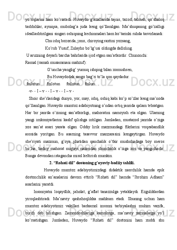 yo’riqlarini  ham  ko’rsatadi. Huvaydo g’azallarida tajnis, tazod, talmeh, qo’shaloq
tashbihlar,   ayniqsa,   mubolag’a   juda   keng   qo’llanilgan.   Ma’shuqaning   go’zalligi
ideallashtirilgani singari oshiqning kechinmalari ham ko’tarinki ruhda tasvirlanadi:
                   Chu ishq bozorida, jono, chiroying raxtini yozsang,
                   Ko’rub Yusuf, Zulayho bo’lg’usi oldingda dalloling.
 U aruzning deyarli barcha bahrlarida ijod etgan san’atkordir. Chunonchi:
Ramal (ramali musammani mahzuf):
                     G’uncha yanglig’ yumuq ishqing bilan xomushsen, 
                     Bu Huvaydodek sango bag’ri to’la qon qaydadur.
 foilotun       foilotun      foilotun     foilun
   -v- - I – v - - I – v - - I – v - 
    Shoir she’rlaridagi dunyo, yor, may, ishq, oshiq kabi ko’p so’zlar keng ma’noda
qo’llanilgan. Huvaydo mumtoz adabiyotning o’ndan ortiq janrida qalam tebratgan.
Har   bir   janrda   o’zining   san’atkorligi,   mahoratini   namoyish   eta   olgan.   Ularning
yangi   imkoniyatlarini   kashf   qilishga   intilgan.   Jumladan,   mustazod   janrida   o’ziga
xos   san’at   asari   yarata   olgan.   Oddiy   lirik   mazmundagi   fikrlarini   voqeabandlik
asosida   yoritgan.   Bu   asarning   tasavvur   manzarasini   kengaytirgan.   Huvaydo
she’riyati   mazmun,   g’oya   jihatidan   qanchalik   o’tkir   mushohadaga   boy   meros
bo’lsa,   badiiy   mahorat   nuqtayi   nazaridan   shunchalik   o’ziga   xos   va   yangichadir.
Bunga devondan istagancha misol keltirish mumkin. 
                        2. “Rohati dil” dostoning g’oyaviy-badiiy tahlili.
                Huvaydo   mumtoz   adabiyotimizdagi   didaktik   nasrchilik   hamda   epik
dostonchilik   an’analarini   davom   ettirib   “Rohati   dil”   hamda   “Ibrohim   Adham”
asarlarini yaratdi. 
        Insoniyatni   loqaydlik,   jaholat,   g’aflat   tanazzulga   yetaklaydi.   Ezguliklardan
yiroqlashtiradi .   Ma ’ naviy   qashshoqlikka   mahkum   etadi .   Shuning   uchun   ham
mumtoz   adabiyotimiz   vakillari   barkamol   insonni   tarbiyalashni   muhim   vazifa,
burch   deb   bilishgan.   Zamondoshlariga   kamolotga ,   ma ’ naviy   xazinalarga   yo ’ l
ko ’ rsatishgan .   Jumladan,   Huvaydo   “Rohati   dil”   dostonini   ham   xuddi   shu