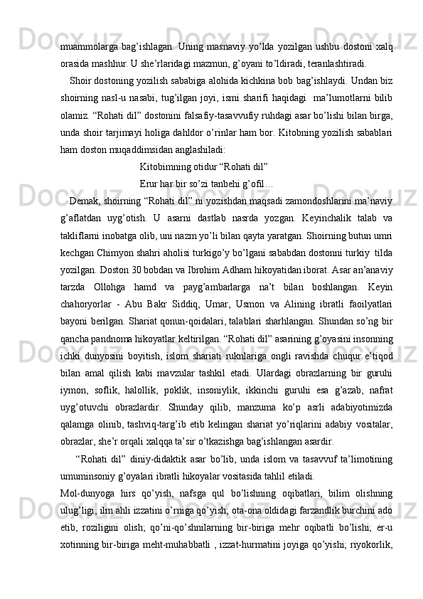 muammolarga   bag’ishlagan.   Uning   masnaviy   yo ’ lda   yozilgan   ushbu   dostoni   xalq
orasida   mashhur .  U   she ’ rlaridagi   mazmun,   g ’ oyani   to ’ ldiradi ,  teranlashtiradi .  
    Shoir dostoning yozilish sababiga alohida kichkina bob bag’ishlaydi. Undan biz
shoirning   nasl-u   nasabi,   tug’ilgan   joyi,   ismi   sharifi   haqidagi     ma’lumotlarni   bilib
olamiz. “Rohati dil” dostonini falsafiy-tasavvufiy ruhdagi asar bo’lishi bilan birga,
unda shoir tarjimayi holiga dahldor o’rinlar ham bor. Kitobning yozilish sabablari
ham doston muqaddimsidan anglashiladi:
                                Kitobimning otidur “Rohati dil”
                                Erur har bir so’zi tanbehi g’ofil…
    Demak, shoirning “Rohati dil” ni yozishdan maqsadi zamondoshlarini ma’naviy
g’aflatdan   uyg’otish.   U   asarni   dastlab   nasrda   yozgan.   Keyinchalik   talab   va
takliflarni inobatga olib, uni nazm yo’li bilan qayta yaratgan. Shoirning butun umri
kechgan Chimyon shahri aholisi turkigo’y bo’lgani sababdan dostonni turkiy  tilda
yozilgan. Doston 30 bobdan va Ibrohim Adham hikoyatidan iborat. Asar an’anaviy
tarzda   Ollohga   hamd   va   payg’ambarlarga   na’t   bilan   boshlangan.   Keyin
chahoryorlar   -   Abu   Bakr   Siddiq,   Umar,   Usmon   va   Alining   ibratli   faoilyatlari
bayoni berilgan. Shariat qonun-qoidalari, talablari sharhlangan. Shundan so’ng bir
qancha pandnoma hikoyatlar keltirilgan. “Rohati dil” asarining g’oyasini insonning
ichki   dunyosini   boyitish,   islom   shariati   ruknlariga   ongli   ravishda   chuqur   e’tiqod
bilan   amal   qilish   kabi   mavzular   tashkil   etadi.   Ulardagi   obrazlarning   bir   guruhi
iymon,   soflik,   halollik,   poklik,   insoniylik,   ikkinchi   guruhi   esa   g’azab,   nafrat
uyg’otuvchi   obrazlardir.   Shunday   qilib,   manzuma   ko’p   asrli   adabiyotimizda
qalamga   olinib,   tashviq-targ’ib   etib   kelingan   shariat   yo’riqlarini   adabiy   vositalar,
obrazlar, she’r orqali xalqqa ta’sir o’tkazishga bag’ishlangan asardir. 
        “Rohati   dil”   diniy-didaktik   asar   bo’lib,   unda   islom   va   tasavvuf   ta’limotining
umuminsoniy g’oyalari ibratli hikoyalar vositasida tahlil etiladi. 
Mol-dunyoga   hirs   qo’yish,   nafsga   qul   bo’lishning   oqibatlari,   bilim   olishning
ulug’ligi, ilm ahli izzatini o’rniga qo’yish; ota-ona oldidagi farzandlik burchini ado
etib,   roziligini   olish;   qo’ni-qo’shnilarning   bir-biriga   mehr   oqibatli   bo’lishi;   er-u
xotinning bir-biriga meht-muhabbatli , izzat-hurmatini joyiga qo’yishi; riyokorlik, 