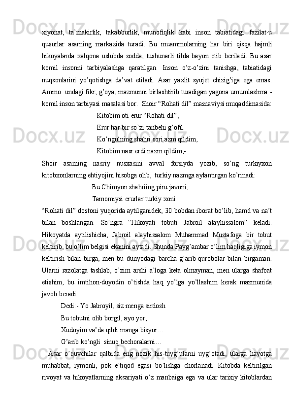 xiyonat,   ta’makirlik,   takabburlik,   munofiqlik   kabi   inson   tabiatidagi   fazilat-u
qusurlar   asarning   markazida   turadi.   Bu   muammolarning   har   biri   qisqa   hajmli
hikoyalarda   xalqona   uslubda   sodda,   tushunarli   tilda   bayon   etib   beriladi.   Bu   asar
komil   insonni   tarbiyalashga   qaratilgan.   Inson   o’z-o’zini   tanishga,   tabiatidagi
nuqsonlarini   yo’qotishga   da’vat   etiladi.   Asar   yaxlit   syujet   chizig’iga   ega   emas.
Ammo  undagi fikr, g’oya, mazmunni birlashtirib turadigan yagona umumlashma -
komil inson tarbiyasi masalasi bor.  Shoir “Rohati dil” masnaviysi muqaddimasida:
                                Kitobim oti erur “Rohati dil”,  
                                Erur har bir so’zi tanbehi g’ofil.
                                Ko’ngulning shahri sori azm qildim, 
                                Kitobim nasr erdi nazm qildim,-  
Shoir   asarning   nasriy   nusxasini   avval   forsiyda   yozib,   so’ng   turkiyxon
kitobxonlarning ehtiyojini hisobga olib,  turkiy nazmga aylantirgan ko’rinadi:
                             Bu Chimyon shahriing piru javoni, 
                             Tamomiysi erurlar turkiy xoni.
“Rohati dil” dostoni yuqorida aytilganidek, 30 bobdan iborat bo’lib, hamd va na’t
bilan   boshlangan.   So’ngra   “Hikoyati   tobuti   Jabroil   alayhissalom”   keladi.
Hikoyatda   aytilishicha,   Jabroil   alayhissalom   Muhammad   Mustafoga   bir   tobut
keltirib, bu o’lim belgisi ekanini aytadi. Shunda Payg’ambar o’lim haqligiga iymon
keltirish   bilan   birga,   men   bu   dunyodagi   barcha   g’arib-qurobolar   bilan   birgaman.
Ularni   razolatga   tashlab,   o’zim   arshi   a’loga   keta   olmayman,   men   ularga   shafoat
etishim,   bu   imtihon-duyodin   o’tishda   haq   yo’lga   yo’llashim   kerak   mazmunida
javob beradi:
           Dedi:- Yo Jabroyil, siz menga sirdosh 
           Bu tobutni olib borgil, ayo yor,
           Xudoyim va’da qildi manga bisyor…
           G’arib ko’ngli  sinuq bechoralarni…
    Asar   o’quvchilar   qalbida   eng   nozik   his-tuyg’ularni   uyg’otadi,   ularga   hayotga
muhabbat,   iymonli,   pok   e’tiqod   egasi   bo’lishga   chorlanadi.   Kitobda   keltirilgan
rivoyat   va   hikoyatlarning   aksariyati   o’z   manbaiga   ega   va   ular   tarixiy   kitoblardan