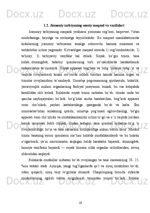 1.2. Jismoniy tarbiyaning asosiy maqsad va vazifalari
Jismoniy   tarbiyaning   maqsadi   yoshiarni   jismonan   sog’lom,   baquvvat;   Vatan
mudofaasiga ,   hayotga   va   mehnatga   tayyorlashdir.   Bu   maqsad   mamlakatimizda
kishilarning   jismoniy   tarbiyasini   amalga   oshiruvchi   hamma   muassasa   va
tashkilotlar uchun yagonadir. Ko'rsatilgan maqsad asosida 1) sog’lomlashtirish; 2)
ta'limiy;   3)   tarbiyaviy   vazifalar   hal   etiladi.   Suyak,   bo‘gin   tizimi,   tana
holati,   shuningdek ,   tarkibiy   qismlarining   turli   yo‘nalishlarda   harakatlanish
imkoniyatini   ta’minlaydi.   Suyak   apparati   bog’lam   va   bolg   ‘inlarini   to4g   ‘ri   va
vaqtida   rivojlantirish   tanani   me’yorda   ushlab   turishni   hamda   hamma   organ   va
tizimlar   rivojlanishini   ta’minlaydi.   Umurtqa   pogconasining   qiyshayishi,   bukirlik,
yassioyoqlik   muhim   organlarning   faoliyat   jarayonini   buzadi,   bu   esa   kelajakda
kasallikka   olib   keladi.   Bolalarda   suyak   tizimi   nisbatan   bo‘sh,   chunki   unda   bir
qancha   nayhujayralari   bo’ladi:   bo‘g’lnlar   ancha   harakatchan,   bog’lash   apparati
oson   cho‘ziladi,   paylari   kattalarnikiga   qaraganda   bo‘sh   va   kalta.   Shu
munosabat   bilan   suyakning   qotishi ,   umurtqa   pog‘onasi   egiluvchanligi,   bo'gin
apparati oson cho‘zilishi va mustahkamlanishi uchun to‘gri va o ‘z vaqtida yordam
berish   zaruriyati   kelib   chiqadi.   Undan   tashqari,   tana   qismlari   nisbatini   to‘g   ‘ri
rivojlantirishga, bo‘yi va tana massasini boshqarishga imkon berish zarur. Muskul
tizimi   tananing   ayrim   qismlarini   ma’lum   holatda   mustahkamlaydi   va   bu   holatni
o‘zgartiradi,   ya’ni   muvozanatni   saqlagan   holda   harakatni   bajaradi,   shuningdek,
himoya   vazifasini   bajaradi   —   suyak   tizimini   ichki   organlar   urilishlaridan,   sovuq
oldirishdan saqlaydi.
Bolalarda  muskullar  nisbatan   bo‘sh   rivojlangan   va  tana  massasining   20-  22-
%ini   tashkil   etadi.   Ayniqsa,   yangi   tug’lIganlarda   qo’l   va   oyoq   muskullari   bo‘sh,
sekin   qisqarib,   uzoq   vaqt   to‘grilana   olmaydi.   Chaqaloqning   birinchi   oylarida
muskullarning   egilish   tonusi   tocgrilanish   tonusidan   yuqori   bo’ladi.   Bolalar
10 
