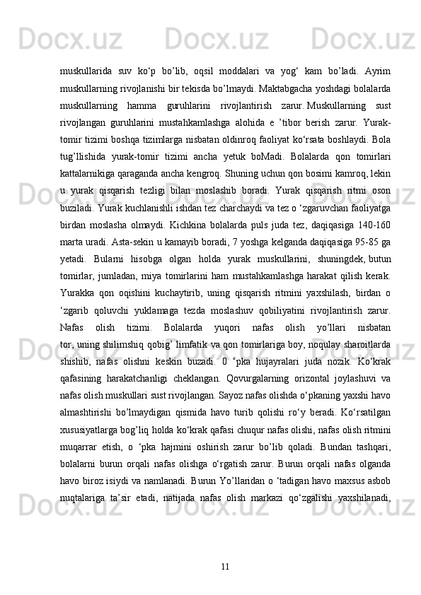 muskullarida   suv   ko‘p   bo’lib,   oqsil   moddalari   va   yog‘   kam   bo’ladi.   Ayrim
muskullarning rivojlanishi bir tekisda bo’lmaydi. Maktabgacha yoshdagi bolalarda
muskullarning   hamma   guruhlarini   rivojlantirish   zarur.   Muskullarning   sust
rivojlangan   guruhlarini   mustahkamlashga   alohida   e   ’tibor   berish   zarur.   Yurak-
tomir tizimi boshqa tizimlarga nisbatan oldinroq faoliyat ko‘rsata boshlaydi. Bola
tug’llishida   yurak-tomir   tizimi   ancha   yetuk   boMadi.   Bolalarda   qon   tomirlari
kattalarnikiga qaraganda ancha kengroq. Shuning uchun qon bosimi kamroq, lekin
u   yurak   qisqarish   tezligi   bilan   moslashib   boradi.   Yurak   qisqarish   ritmi   oson
buziladi. Yurak kuchlanishli ishdan tez charchaydi va tez o ‘zgaruvchan faoliyatga
birdan   moslasha   olmaydi.   Kichkina   bolalarda   puls   juda   tez,   daqiqasiga   140-160
marta uradi. Asta-sekin u kamayib boradi, 7 yoshga kelganda daqiqasiga 95-85 ga
yetadi.   Bularni   hisobga   olgan   holda   yurak   muskullarini,   shuningdek,   butun
tomirlar ,   jumladan,   miya   tomirlarini   ham   mustahkamlashga   harakat   qilish   kerak.
Yurakka   qon   oqishini   kuchaytirib,   uning   qisqarish   ritmini   yaxshilash,   birdan   o
‘zgarib   qoluvchi   yuklamaga   tezda   moslashuv   qobiliyatini   rivojlantirish   zarur.
Nafas   olish   tizimi.   Bolalarda   yuqori   nafas   olish   yo’llari   nisbatan
tor, uning shilimshiq qobig’ limfatik va qon tomirlariga boy, noqulay sharoitlarda
shishib,   nafas   olishni   keskin   buzadi.   0   ‘pka   hujayralari   juda   nozik.   Ko‘krak
qafasining   harakatchanligi   cheklangan.   Qovurgalarning   orizontal   joylashuvi   va
nafas olish muskullari sust rivojlangan. Sayoz nafas olishda o‘pkaning yaxshi havo
almashtirishi   bo’lmaydigan   qismida   havo   turib   qolishi   ro‘y   beradi.   Ko‘rsatilgan
xususiyatlarga bog’liq holda ko‘krak qafasi chuqur nafas olishi, nafas   olish ritmini
muqarrar   etish ,   o   ‘pka   hajmini   oshirish   zarur   bo’lib   qoladi.   Bundan   tashqari,
bolalarni   burun   orqali   nafas   olishga   o‘rgatish   zarur.   Burun   orqali   nafas   olganda
havo biroz isiydi va namlanadi. Burun Yo’llaridan o ‘tadigan havo maxsus asbob
nuqtalariga   ta’sir   etadi,   natijada   nafas   olish   markazi   qo‘zgalishi   yaxshilanadi,
11 