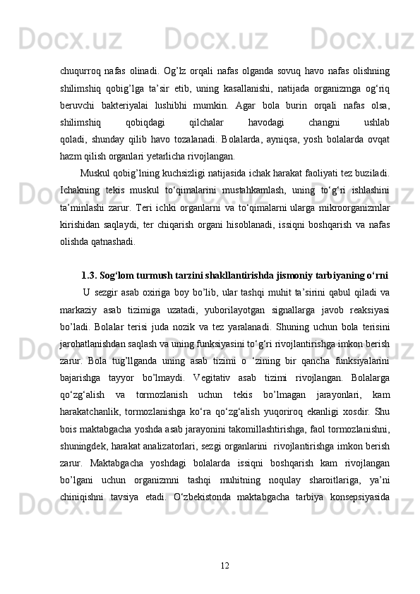 chuqurroq   nafas   olinadi.   Og’lz   orqali   nafas   olganda   sovuq   havo   nafas   olishning
shilimshiq   qobig’lga   ta’sir   etib,   uning   kasallanishi,   natijada   organizmga   og‘riq
beruvchi   bakteriyalai   lushibhi   mumkin.   Agar   bola   burin   orqali   nafas   olsa,
shilimshiq   qobiqdagi   qilchalar   havodagi   changni   ushlab
qoladi,   shunday   qilib   havo   tozalanadi.   Bolalarda,   ayniqsa,   yosh   bolalarda   ovqat
hazm qilish organlari yetarlicha rivojlangan. 
Muskul qobig’lning kuchsizligi natijasida ichak harakat faoliyati tez buziladi.
Ichakning   tekis   muskul   to‘qimalarini   mustahkamlash,   uning   to‘g‘ri   ishlashini
ta’minlashi   zarur.   Teri   ichki   organlarni   va   to‘qimalarni   ularga   mikroorganizmlar
kirishidan   saqlaydi,   ter   chiqarish   organi   hisoblanadi,   issiqni   boshqarish   va   nafas
olishda qatnashadi.
1.3. Sog‘lom turmush tarzini shakllantirishda jismoniy tarbiyaning o‘rni
  U   sezgir   asab   oxiriga   boy   bo’lib,   ular   tashqi   muhit   ta’sirini   qabul   qiladi   va
markaziy   asab   tizimiga   uzatadi,   yuborilayotgan   signallarga   javob   reaksiyasi
bo’ladi.   Bolalar   terisi   juda   nozik   va   tez   yaralanadi.   Shuning   uchun   bola   terisini
jarohatlanishdan saqlash va uning funksiyasini to‘g‘ri rivojlantirishga imkon berish
zarur.   Bola   tug’llganda   uning   asab   tizimi   o   ‘zining   bir   qancha   funksiyalarini
bajarishga   tayyor   bo’lmaydi.   Vegitativ   asab   tizimi   rivojlangan.   Bolalarga
qo‘zg‘alish   va   tormozlanish   uchun   tekis   bo’lmagan   jarayonlari,   kam
harakatchanlik,   tormozlanishga   ko‘ra   qo‘zg‘alish   yuqoriroq   ekanligi   xosdir.   Shu
bois maktabgacha yoshda asab jarayonini takomillashtirishga, faol tormozlanishni,
shuningdek, harakat analizatorlari, sezgi organlarini   rivojlantirishga imkon berish
zarur.   Maktabgacha   yoshdagi   bolalarda   issiqni   boshqarish   kam   rivojlangan
bo’lgani   uchun   organizmni   tashqi   muhitning   noqulay   sharoitlariga,   ya’ni
chiniqishni   tavsiya   etadi.   O‘zbekistonda   maktabgacha   tarbiya   konsepsiyasida
12 