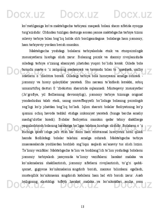 ko‘rsatilganiga ko‘ra maktabgacha tarbiyani maqsadi bolani shaxs sifatida oyoqqa
turg‘azishdir. Oldindan tuzilgan dasturga asosan jamoa maktabgacha tarbiya tizimi
oilaviy   tarbiya   bilan   bog’liq   holda   olib   borilganidagina     bolalarga   ham   jismoniy,
ham tarbiyaviy yordam berish mumkin.
Maktabgacha   yoshdagi   bolalarni   tarbiyalashda   etnik   va   etnopsixologik
xususiyatlarni   hisobga   olish   zarur.   Bolaning   psixik   va   shaxsiy   rivojlanishida
oiladagi   tarbiya   o‘zining   ahamiyati   jihatidan   yuqori   bo’lishi   kerak.   Oilada   bola
birinchi   marta   o   ‘z   xalqining   madaniyati   va   turmushi   bilan   to   ‘qnashadi,   milliy
odatlarni   o   ‘zlashtira   boradi.   Oiladagi   tarbiya   bola   himoyasini   amalga   oshiradi   -
jismoniy   va   hissiy   qulayliklar   yaratadi.   Shu   narsani   ta’kidlash   kerakki,   sobiq
umumittifoq   dasturi   0   ‘zbekiston   sharoitida   oqlanmadi.   Mintaqaviy   xususiyatlar
(Jo‘grofiya,   yil   fasllarining   davomiyligi),   jismoniy   tarbiya   tizimiga   original
yondashishni   talab   etadi,   uning   muvaffaqiyatli   bo’lishiga   bolaning   psixologik
sog’ligi   ko‘p   jihatdan   bog’liq   bo’ladi.   Iqlim   sharoiti   bolalar   faoliyatining   ko‘p
qismini   ochiq   havoda   tashkil   etishga   imkoniyat   yaratadi   (bunga   barcha   amaliy
mashg‘ulotlar   kiradi).   Bolalar   faoliyatini   mumkin   qadar   tabiiy   shakllarga
yaqinlashtirish bolaning harakatga bo’lgan talabini hisobga olishdir. Bolalarni o ‘z
kuchiga   qarab   ishga   jalb   etish   har   doim   ham   emotsional   hissiyotini   hosil   qiladi
hamda   faollikdagi   bolalar   talabini   amalga   oshiradi.   Maktabgacha   tarbiya
muassasalarida   yoshlardan   boshlab   sog’liqni   saqlash   an’anaviy   tus   olish   lozim.
Ta’limiy vazifalar. Maktabgacha ta’lim va boshlang’lch ta’lim yoshidagi bolalarni
jismoniy   tarbiyalash   jarayonida   ta’limiy   vazifalarni:   harakat   malaka   va
ko‘nikmalarini   shakllantirish,   jismoniy   sifatlarni   rivojlantirish,   to‘g‘ri   qaddi-
qomat,   gigiyena   ko‘nikmalarini   singdirib   borish,   maxsus   bilimlami   egallash,
mustaqillik   ko‘nikmasini   singdirish   kabilarni   ham   hal   etib   borish   zarur.   Asab
tezligining   elastikligi   tufayli   harakat   malaka   va   ko‘nikmalari   ancha   oson
13 