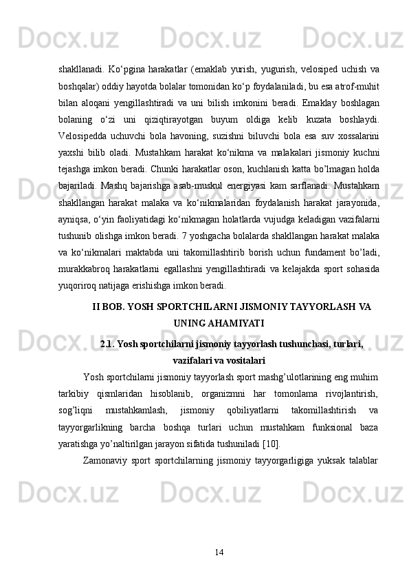 shakllanadi.   Ko‘pgina   harakatlar   (emaklab   yurish,   yugurish,   velosiped   uchish   va
boshqalar) oddiy hayotda bolalar tomonidan ko‘p foydalaniladi, bu esa atrof-muhit
bilan   aloqani   yengillashtiradi   va   uni   bilish   imkonini   beradi.   Emaklay   boshlagan
bolaning   o‘zi   uni   qiziqtirayotgan   buyum   oldiga   kelib   kuzata   boshlaydi.
Velosipedda   uchuvchi   bola   havoning,   suzishni   biluvchi   bola   esa   suv   xossalarini
yaxshi   bilib   oladi.   Mustahkam   harakat   ko‘nikma   va   malakalari   jismoniy   kuchni
tejashga imkon beradi. Chunki harakatlar oson, kuchlanish katta bo’lmagan holda
bajariladi.   Mashq   bajarishga   asab-muskul   energiyasi   kam   sarflanadi.   Mustahkam
shakllangan   harakat   malaka   va   ko‘nikmalaridan   foydalanish   harakat   jarayonida,
ayniqsa, o‘yin faoliyatidagi ko‘nikmagan holatlarda vujudga keladigan vazifalarni
tushunib olishga imkon beradi. 7 yoshgacha bolalarda shakllangan harakat malaka
va   ko‘nikmalari   maktabda   uni   takomillashtirib   borish   uchun   fundament   bo’ladi,
murakkabroq   harakatlarni   egallashni   yengillashtiradi   va   kelajakda   sport   sohasida
yuqoriroq natijaga erishishga imkon beradi. 
II  BOB. YOSH SPORTCHILARNI JISMONIY TAYYORLASH  VA
UNING AHAMIYATI
2 .1. Yosh sportchilarni jismoniy tayyorlash tushunchasi, turlari,
vazifalari va vositalari
Yosh sportchilarni jismoniy tayyorlash sport mashg’ulotlarining eng muhim
tarkibiy   qismlaridan   hisoblanib,   organizmni   har   tomonlama   rivojlantirish,
sog’liqni   mustahkamlash,   jismoniy   qobiliyatlarni   takomillashtirish   va
tayyorgarlikning   barcha   boshqa   turlari   uchun   mustahkam   funksional   baza
yaratishga yo’naltirilgan jarayon sifatida tushuniladi  [10] .
Zamonaviy   sport   sportchilarning   jismoniy   tayyorgarligiga   yuksak   talablar
14 