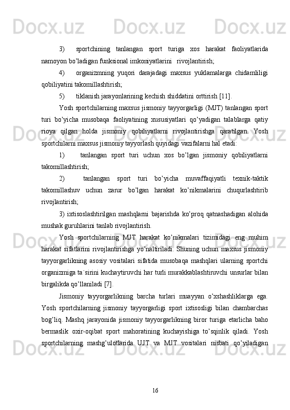 3) sportchining   tanlangan   sport   turiga   xos   harakat   faoliyatlarida
namoyon bo’ladigan funksional imkoniyatlarini   rivojlantirish;
4) organizmning   yuqori   darajadagi   maxsus   yuklamalarga   chidamliligi
qobiliyatini takomillashtirish;
5) tiklanish jarayonlarining kechish shiddatini orttirish  [11] .
Yosh sportchilarning maxsus  jismoniy tayyorgarligi  (MJT)  tanlangan sport
turi   bo’yicha   musobaqa   faoliyatining   xususiyatlari   qo’yadigan   talablarga   qatiy
rioya   qilgan   holda   jismoniy   qobiliyatlarni   rivojlantirishga   qaratilgan.   Yosh
sportchilarni maxsus jismoniy tayyorlash quyidagi vazifalarni hal etadi:
1)   tanlangan   sport   turi   uchun   xos   bo’lgan   jismoniy   qobiliyatlarni
takomillashtirish;
2)   tanlangan   sport   turi   bo’yicha   muvaffaqiyatli   texnik-taktik
takomillashuv   uchun   zarur   bo’lgan   harakat   ko’nikmalarini   chuqurlashtirib
rivojlantirish;
3)   ixtisoslashtirilgan   mashqlarni   bajarishda   ko’proq   qatnashadigan   alohida
mushak guruhlarini tanlab rivojlantirish.
Yosh   sportchilarning   MJT   harakat   ko’nikmalari   tizimidagi   eng   muhim
harakat   sifatlarini   rivojlantirishga   yo’naltiriladi.   Shuning   uchun   maxsus   jismoniy
tayyorgarlikning   asosiy   vositalari   sifatida   musobaqa   mashqlari   ularning   sportchi
organizmiga ta`sirini kuchaytiruvchi har turli murakkablashtiruvchi unsurlar bilan
birgalikda qo’llaniladi  [7] .
Jismoniy   tayyorgarlikning   barcha   turlari   muayyan   o’xshashliklarga   ega.
Yosh   sportchilarning   jismoniy   tayyorgarligi   sport   ixtisosligi   bilan   chambarchas
bog’liq.   Mashq   jarayonida   jismoniy   tayyorgarlikning   biror   turiga   etarlicha   baho
bermaslik   oxir-oqibat   sport   mahoratining   kuchayishiga   to’sqinlik   qiladi.   Yosh
sportchilarning   mashg’ulotlarida   UJT   va   MJT   vositalari   nisbati   qo’yiladigan
16 