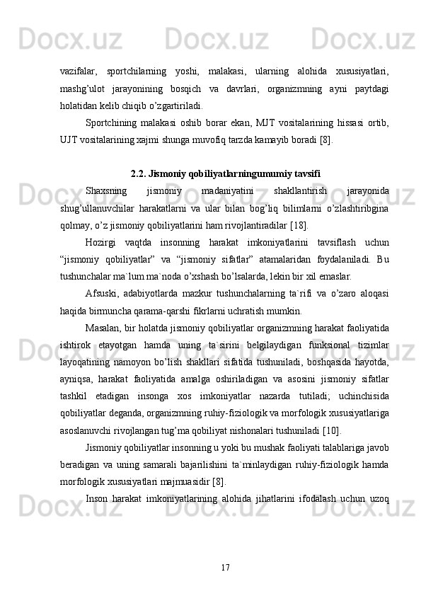 vazifalar,   sportchilarning   yoshi,   malakasi,   ularning   alohida   xususiyatlari,
mashg’ulot   jarayonining   bosqich   va   davrlari,   organizmning   ayni   paytdagi
holatidan kelib chiqib o’zgartiriladi.
Sportchining   malakasi   oshib   borar   ekan,   MJT   vositalarining   hissasi   ortib,
UJT vositalarining xajmi shunga muvofiq tarzda kamayib boradi  [8] .
2 .2. Jismoniy qobiliyatlarningumumiy tavsifi
Shaxsning   jismoniy   madaniyatini   shakllantirish   jarayonida
shug’ullanuvchilar   harakatlarni   va   ular   bilan   bog’liq   bilimlarni   o’zlashtiribgina
qolmay, o’z jismoniy qobiliyatlarini ham rivojlantiradilar  [18] .
Hozirgi   vaqtda   insonning   harakat   imkoniyatlarini   tavsiflash   uchun
“jismoniy   qobiliyatlar”   va   “jismoniy   sifatlar”   atamalaridan   foydalaniladi.   Bu
tushunchalar ma`lum ma`noda o’xshash bo’lsalarda, lekin bir xil emaslar.
Afsuski,   adabiyotlarda   mazkur   tushunchalarning   ta`rifi   va   o’zaro   aloqasi
haqida birmuncha qarama-qarshi fikrlarni uchratish mumkin.
Masalan, bir holatda jismoniy qobiliyatlar organizmning harakat faoliyatida
ishtirok   etayotgan   hamda   uning   ta`sirini   belgilaydigan   funksional   tizimlar
layoqatining   namoyon   bo’lish   shakllari   sifatida   tushuniladi,   boshqasida   hayotda,
ayniqsa,   harakat   faoliyatida   amalga   oshiriladigan   va   asosini   jismoniy   sifatlar
tashkil   etadigan   insonga   xos   imkoniyatlar   nazarda   tutiladi;   uchinchisida
qobiliyatlar deganda, organizmning ruhiy-fiziologik va morfologik xususiyatlariga
asoslanuvchi rivojlangan tug’ma qobiliyat nishonalari tushuniladi  [10] .
Jismoniy qobiliyatlar insonning u yoki bu mushak faoliyati talablariga javob
beradigan   va   uning   samarali   bajarilishini   ta`minlaydigan   ruhiy-fiziologik   hamda
morfologik xususiyatlari majmuasidir  [8] .
Inson   harakat   imkoniyatlarining   alohida   jihatlarini   ifodalash   uchun   uzoq
17 