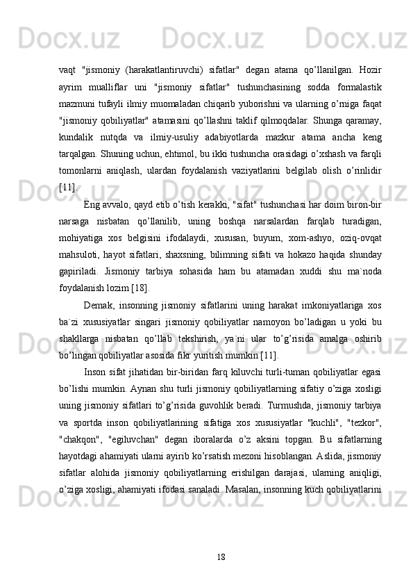 vaqt   "jismoniy   (harakatlantiruvchi)   sifatlar"   degan   atama   qo’llanilgan.   Hozir
ayrim   mualliflar   uni   "jismoniy   sifatlar"   tushunchasining   sodda   formalastik
mazmuni tufayli ilmiy muomaladan chiqarib yuborishni va ularning o’rniga faqat
"jismoniy   qobiliyatlar"   atamasini   qo’llashni   taklif   qilmoqdalar.   Shunga   qaramay,
kundalik   nutqda   va   ilmiy-usuliy   adabiyotlarda   mazkur   atama   ancha   keng
tarqalgan. Shuning uchun, ehtimol, bu ikki tushuncha orasidagi o’xshash va farqli
tomonlarni   aniqlash,   ulardan   foydalanish   vaziyatlarini   belgilab   olish   o’rinlidir
[11] .
Eng avvalo, qayd etib o’tish kerakki, "sifat" tushunchasi har doim biron-bir
narsaga   nisbatan   qo’llanilib,   uning   boshqa   narsalardan   farqlab   turadigan,
mohiyatiga   xos   belgisini   ifodalaydi,   xususan,   buyum,   xom-ashyo,   oziq-ovqat
mahsuloti,   hayot   sifatlari,   shaxsning,   bilimning   sifati   va   hokazo   haqida   shunday
gapiriladi.   Jismoniy   tarbiya   sohasida   ham   bu   atamadan   xuddi   shu   ma`noda
foydalanish lozim  [18] .
Demak,   insonning   jismoniy   sifatlarini   uning   harakat   imkoniyatlariga   xos
ba`zi   xususiyatlar   singari   jismoniy   qobiliyatlar   namoyon   bo’ladigan   u   yoki   bu
shakllarga   nisbatan   qo’llab   tekshirish,   ya`ni   ular   to’g’risida   amalga   oshirib
bo’lingan qobiliyatlar asosida fikr yuritish mumkin  [11] .
Inson   sifat   jihatidan  bir-biridan   farq  kiluvchi   turli-tuman  qobiliyatlar  egasi
bo’lishi   mumkin.  Aynan   shu   turli   jismoniy   qobiliyatlarning   sifatiy  o’ziga  xosligi
uning jismoniy  sifatlari  to’g’risida  guvohlik beradi. Turmushda,   jismoniy  tarbiya
va   sportda   inson   qobiliyatlarining   sifatiga   xos   xususiyatlar   "kuchli",   "tezkor",
"chakqon",   "egiluvchan"   degan   iboralarda   o’z   aksini   topgan.   Bu   sifatlarning
hayotdagi ahamiyati ularni ayirib ko’rsatish mezoni hisoblangan. Aslida, jismoniy
sifatlar   alohida   jismoniy   qobiliyatlarning   erishilgan   darajasi,   ularning   aniqligi,
o’ziga xosligi, ahamiyati ifodasi sanaladi. Masalan, insonning kuch qobiliyatlarini
18 