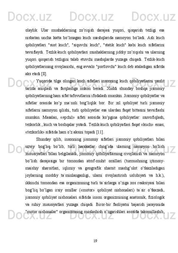 olaylik.   Ular   mushaklarning   zo’riqish   darajasi   yuqori,   qisqarish   tezligi   esa
nisbatan   uncha   katta   bo’lmagan   kuch   mashqlarida   namoyon   bo’ladi.   Asli   kuch
qobiliyatlari   "sust   kuch'',   "siquvchi   kuch",   "statik   kuch"   kabi   kuch   sifatlarini
tavsiflaydi.   Tezlik-kuch   qobiliyatlari   mushaklarning   jiddiy   zo’riqishi   va   ularning
yuqori   qisqarish   tezligini   talab   etuvchi   mashqlarda   yuzaga   chiqadi.   Tezlik-kuch
qobiliyatlarining rivojlanishi, eng avvalo "portlovchi" kuch deb ataladigan sifatda
aks etadi  [8] .
Yuqorida   tilga   olingan   kuch   sifatlari   insonning   kuch   qobiliyatlarini   yaxlit
tarzda   aniqlash   va   farqlashga   imkon   beradi.   Xuddi   shunday   boshqa   jismoniy
qobiliyatlarning ham sifat tafovutlarini ifodalash mumkin. Jismoniy qobiliyatlar va
sifatlar   orasida   ko’p   ma`noli   bog’liqlik   bor.   Bir   xil   qobiliyat   turli   jismoniy
sifatlarni   namoyon   qilishi,   turli   qobiliyatlar   esa   ulardan   faqat   bittasini   tavsiflashi
mumkin.   Masalan,   «epchil»   sifati   asosida   ko’pgina   qobiliyatlar:   muvofiqlash,
tezkorlik , kuch va boshqalar yotadi. Tezlik-kuch qobiliyatlari faqat «kuch» emas,
«tezkorlik» sifatida ham o’z aksini topadi  [11] .
Shunday   qilib,   insonning   jismoniy   sifatlari   jismoniy   qobiliyatlari   bilan
uzviy   bog’liq   bo’lib,   turli   harakatlar   chog’ida   ularning   namoyon   bo’lish
xususiyatlari   bilan   belgilanadi,   jismoniy   qobiliyatlarning   rivojlanish   va   namoyon
bo’lish   darajasiga   bir   tomondan   atrof-muhit   omillari   (turmushning   ijtimoiy-
maishiy   sharoitlari,   iqlimiy   va   geografik   sharoit   mashg’ulot   o’tkaziladigan
joylarning   moddiy   ta`minlanganligi,   ularni   rivojlantirish   uslubiyati   va   h.k.),
ikkinchi   tomondan   esa   organizmning   turli   ta`sirlarga   o’ziga   xos   reaksiyasi   bilan
bog’liq   bo’lgan   irsiy   omillar   («motor»   qobiliyat   nishonalari)   ta`sir   o’tkazadi,
jismoniy   qobiliyat   nishonalari   sifatida   inson   organizmining   anatomik,   fiziologik
va   ruhiy   xususiyatlari   yuzaga   chiqadi.   Biror-bir   faoliyatni   bajarish   jarayonida
"motor   nishonalar"   organizmning   moslashish   o’zgarishlari   asosida   takomillashib,
19 