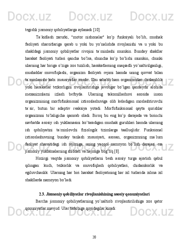 tegishli jismoniy qobiliyatlarga aylanadi  [10] .
Ta`kidlash   zarurki,   "motor   nishonalar"   ko’p   funksiyali   bo’lib,   mushak
faoliyati   sharoitlariga   qarab   u   yoki   bu   yo’nalishda   rivojlanishi   va   u   yoki   bu
shakldagi   jismoniy   qobiliyatlar   rivojini   ta`minlashi   mumkin.   Bunday   shakllar
harakat   faoliyati   turlari   qancha   bo’lsa,   shuncha   ko’p   bo’lishi   mumkin,   chunki
ularning har biriga o’ziga xos tuzilish, harakatlarning maqsadli  yo’naltirilganligi,
mushaklar   muvofiqlashi,   organizm   faoliyati   rejimi   hamda   uning   quvvat   bilan
ta`minlanishi  kabi xususiyatlar  xosdir. Shu sababli  ham  organizmdan chidamlilik
yoki   harakatlar   tezkorligini   rivojlantirishga   javobgar   bo’lgan   qandaydir   alohida
mexanizmlarni   izlash   befoyda.   Ularning   takomillashuvi   asosida   inson
organizmining   morfofunksional   ixtisoslashuviga   olib   keladigan   moslashtiruvchi
ta`sir,   butun   bir   adaptiv   reaksiya   yotadi.   Morfofunksional   qayta   qurishlar
organizmni   to’laligicha   qamrab   oladi.   Biroq   bu   eng   ko’p   darajada   va   birinchi
navbatda   asosiy   ish   yuklamasini   ko’taradigan   mushak   guruhlari   hamda   ularning
ish   qobiliyatini   ta`minlovchi   fiziologik   tizimlarga   taalluqlidir.   Funksional
ixtisoslashuvning   bunday   tanlash   xususiyati,   asosan,   organizmning   ma`lum
faoliyat   sharoitidagi   ish   rejimiga,   uning   yaqqol   namoyon   bo’lish   darajasi   esa
jismoniy yuklamalarning shiddati va hajmiga bog’liq  [8] .
Hozirgi   vaqtda   jismoniy   qobiliyatlarni   besh   asosiy   turga   ajratish   qabul
qilingan:   kuch,   tezkorlik   va   muvofiqlash   qobiliyatlari,   chidamkorlik   va
egiluvchanlik.   Ularning   har   biri   harakat   faoliyatining   har   xil   turlarida   xilma   xil
shakllarda namoyon bo’ladi.
2 .3. Jismoniy qobiliyatlar rivojlanishining asosiy qonuniyatlari
Barcha   jismoniy   qobiliyatlarning   yo’naltirib   rivojlantirilishiga   xos   qator
qonuniyatlar mavjud. Ular tarkibiga quyidagilar kiradi:
20 