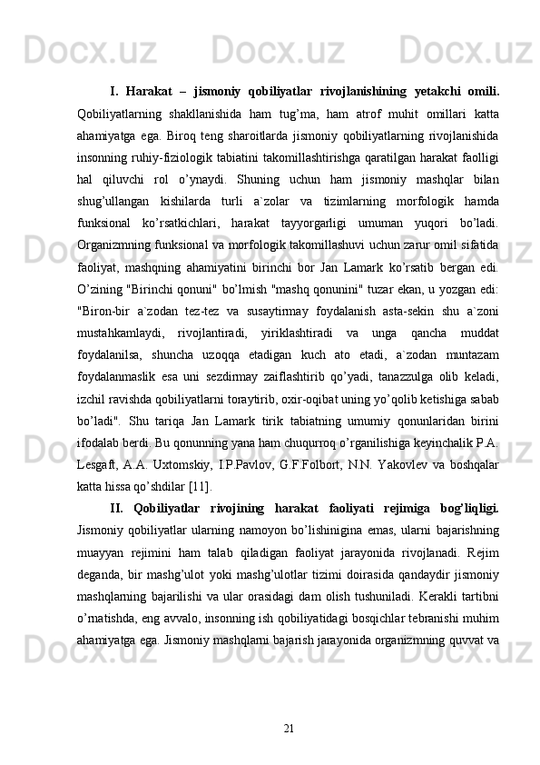 I.   Harakat   –   jismoniy   qobiliyatlar   rivojlanishining   y etakchi   omili.
Qobiliyatlarning   shakllanishida   ham   tug’ma,   ham   atrof   muhit   omillari   katta
ahamiyatga   ega.   Biroq   teng   sharoitlarda   jismoniy   qobiliyatlarning   rivojlanishida
insonning   ruhiy-fiziologik   tabiatini   takomillashtirishga   qaratilgan  harakat   faolligi
hal   qiluvchi   rol   o’ynaydi.   Shuning   uchun   ham   jismoniy   mashqlar   bilan
shug’ullangan   kishilarda   turli   a`zolar   va   tizimlarning   morfologik   hamda
funksional   ko’rsatkichlari,   harakat   tayyorgarligi   umuman   yuqori   bo’ladi.
Organizmning funksional va morfologik takomillashuvi uchun zarur omil sifatida
faoliyat,   mashqning   ahamiyatini   birinchi   bor   Jan   Lamark   ko’rsatib   bergan   edi.
O’zining "Birinchi qonuni" bo’lmish "mashq qonunini" tuzar ekan, u yozgan edi:
"Biron-bir   a`zodan   tez-tez   va   susaytirmay   foydalanish   asta-sekin   shu   a`zoni
mustahkamlaydi,   rivojlantiradi,   yiriklashtiradi   va   unga   qancha   muddat
foydalanilsa,   shuncha   uzoqqa   etadigan   kuch   ato   etadi,   a`zodan   muntazam
foydalanmaslik   esa   uni   sezdirmay   zaiflashtirib   qo’yadi,   tanazzulga   olib   keladi,
izchil ravishda qobiliyatlarni toraytirib, oxir-oqibat uning yo’qolib ketishiga sabab
bo’ladi".   Shu   tariqa   Jan   Lamark   tirik   tabiatning   umumiy   qonunlaridan   birini
ifodalab berdi. Bu qonunning yana ham chuqurroq o’rganilishiga keyinchalik P.A.
Lesgaft,   A.A.   Uxtomskiy,   I.P.Pavlov,   G.F.Folbort,   N.N.   Yakovlev   va   boshqalar
katta hissa qo’shdilar  [11] .
II.   Qobiliyatlar   rivojining   harakat   faoliyati   rejimiga   bog’liqligi.
Jismoniy   qobiliyatlar   ularning   namoyon   bo’lishinigina   emas,   ularni   bajarishning
muayyan   rejimini   ham   talab   qiladigan   faoliyat   jarayonida   rivojlanadi.   Rejim
deganda,   bir   mashg’ulot   yoki   mashg’ulotlar   tizimi   doirasida   qandaydir   jismoniy
mashqlarning   bajarilishi   va   ular   orasidagi   dam   olish   tushuniladi.   Kerakli   tartibni
o’rnatishda, eng avvalo, insonning ish qobiliyatidagi bosqichlar tebranishi muhim
ahamiyatga ega. Jismoniy mashqlarni bajarish jarayonida organizmning quvvat va
21 