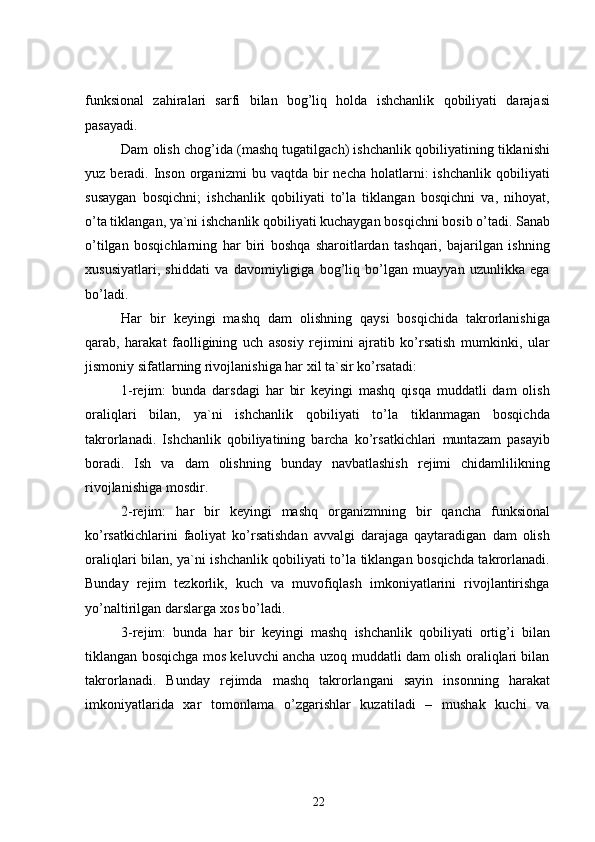 funksional   zahiralari   sarfi   bilan   bog’liq   holda   ishchanlik   qobiliyati   darajasi
pasayadi.
Dam olish chog’ida (mashq tugatilgach) ishchanlik qobiliyatining tiklanishi
yuz  beradi.  Inson   organizmi   bu  vaqtda  bir  necha   holatlarni:  ishchanlik   qobiliyati
susaygan   bosqichni;   ishchanlik   qobiliyati   to’la   tiklangan   bosqichni   va,   nihoyat,
o’ta tiklangan, ya`ni ishchanlik qobiliyati kuchaygan bosqichni bosib o’tadi. Sanab
o’tilgan   bosqichlarning   har   biri   boshqa   sharoitlardan   tashqari,   bajarilgan   ishning
xususiyatlari,   shiddati   va   davomiyligiga   bog’liq   bo’lgan   muayyan   uzunlikka   ega
bo’ladi.
Har   bir   keyingi   mashq   dam   olishning   qaysi   bosqichida   takrorlanishiga
qarab,   harakat   faolligining   uch   asosiy   rejimini   ajratib   ko’rsatish   mumkinki,   ular
jismoniy sifatlarning rivojlanishiga har xil ta`sir ko’rsatadi:
1-rejim:   bunda   darsdagi   har   bir   keyingi   mashq   qisqa   muddatli   dam   olish
oraliqlari   bilan,   ya`ni   ishchanlik   qobiliyati   to’la   tiklanmagan   bosqichda
takrorlanadi.   Ishchanlik   qobiliyatining   barcha   ko’rsatkichlari   muntazam   pasayib
boradi.   Ish   va   dam   olishning   bunday   navbatlashish   rejimi   chidamlilikning
rivojlanishiga mosdir.
2-rejim:   ha r   bir   keyingi   mashq   organizmning   bir   qancha   funksional
ko’rsatkichlarini   faoliyat   ko’rsatishdan   avvalgi   darajaga   qaytaradigan   dam   olish
oraliqlari bilan, ya`ni ishchanlik qobiliyati to’la tiklangan bosqichda takrorlanadi.
Bunday   rejim   tezkorlik,   kuch   va   muvofiqlash   imkoniyatlarini   rivojlantirishga
yo’naltirilgan darslarga xos bo’ladi.
3-rejim:   bunda   har   bir   keyingi   mashq   ishchanlik   qobiliyati   ortig’i   bilan
tiklangan bosqichga mos keluvchi ancha uzoq muddatli dam olish oraliqlari bilan
takrorlanadi.   Bunday   rejimda   mashq   takrorlangani   sayin   insonning   harakat
imkoniyatlarida   xar   tomonlama   o’zgarishlar   kuzatiladi   –   mushak   kuchi   va
22 