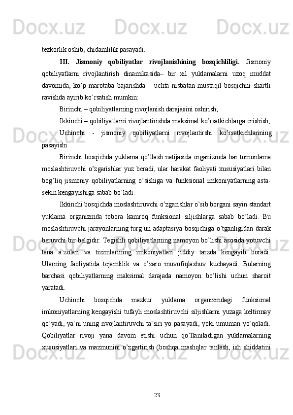 tezkorlik oshib, chidamlilik pasayadi.
III.   Jismoniy   qobiliyatlar   rivojlanishining   bosqichliligi.   Jismoniy
qobiliyatlarni   rivojlantirish   dinamikasida–   bir   xil   yuklamalarni   uzoq   muddat
davomida,   ko’p   marotaba   bajarishda   –   uchta   nisbatan   mustaqil   bosqichni   shartli
ravishda ayirib ko’rsatish mumkin:
Birinchi  –  qobiliyatlarning rivojlanish darajasini oshirish;
Ikkinchi – qobiliyatlarni rivojlantirishda maksimal ko’rsatkichlarga erishish;
Uchinchi   -   jismoniy   qobiliyatlarni   rivojlantirshi   ko’rsatkichlarining
pasayishi.
Birinchi bosqichda   yuklama qo’llash natijasida organizmda har tomonlama
moslashtiruvchi   o’zgarishlar   yuz   beradi,   ular   harakat   faoliyati   xususiyatlari   bilan
bog’liq   jismoniy   qobiliyatlarning   o’sishiga   va   funksional   imkoniyatlarning   asta-
sekin kengayishiga sabab bo’ladi.
Ikkinchi bosqichda  moslashtiruvchi o’zgarishlar o’sib borgani sayin standart
yuklama   organizmda   tobora   kamroq   funksional   siljishlarga   sabab   bo’ladi.   Bu
moslashtiruvchi jarayonlarning turg’un adaptasiya bosqichiga o’tganligidan darak
beruvchi bir belgidir. Tegishli qobiliyatlarning namoyon bo’lishi asosida yotuvchi
tana   a`zolari   va   tizimlarining   imkoniyatlari   jiddiy   tarzda   kengayib   boradi.
Ularning   faoliyatida   tejamlilik   va   o’zaro   muvofiqlashuv   kuchayadi.   Bularning
barchasi   qobiliyatlarning   maksimal   darajada   namoyon   bo’lishi   uchun   sharoit
yaratadi.
Uchinchi   bosqichda   mazkur   yuklama   organizmdagi   funksional
imkoniyatlarning kengayishi  tufayli  moslashtiruvchi  siljishlarni  yuzaga  keltirmay
qo’yadi, ya`ni uning rivojlantiruvchi ta`siri yo pasayadi, yoki umuman yo’qoladi.
Qobiliyatlar   rivoji   yana   davom   etishi   uchun   qo’llaniladigan   yuklamalarning
xususiyatlari   va   mazmunini   o’zgartirish   (boshqa   mashqlar   tanlash,   ish   shiddatini
23 