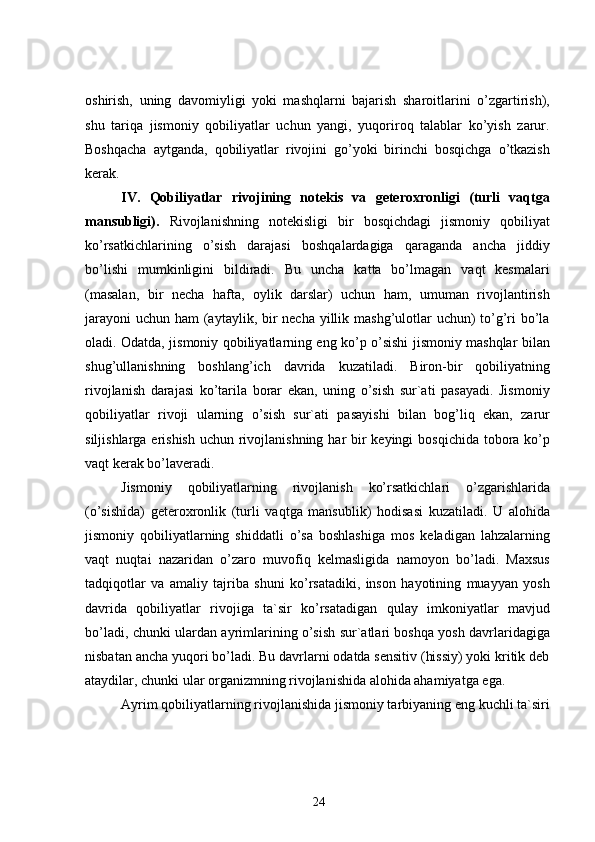 oshirish,   uning   davomiyligi   yoki   mashqlarni   bajarish   sharoitlarini   o’zgartirish),
shu   tariqa   jismoniy   qobiliyatlar   uchun   yangi,   yuqoriroq   talablar   ko’yish   zarur.
Boshqacha   aytganda,   qobiliyatlar   rivojini   go’yoki   birinchi   bosqichga   o’tkazish
kerak.
IV.   Qobiliyatlar   rivojining   notekis   va   geteroxronligi   (turli   vaqtga
mansubligi).   Rivojlanishning   notekisligi   bir   bosqichdagi   jismoniy   qobiliyat
ko’rsatkichlarining   o’sish   darajasi   boshqalardagiga   qaraganda   ancha   jiddiy
bo’lishi   mumkinligini   bildiradi.   Bu   uncha   katta   bo’lmagan   vaqt   kesmalari
(masalan,   bir   necha   hafta,   oylik   darslar)   uchun   ham,   umuman   rivojlantirish
jarayoni  uchun ham (aytaylik, bir necha yillik mashg’ulotlar  uchun) to’g’ri bo’la
oladi. Odatda, jismoniy qobiliyatlarning eng ko’p o’sishi jismoniy mashqlar bilan
shug’ullanishning   boshlang’ich   davrida   kuzatiladi.   Biron-bir   qobiliyatning
rivojlanish   darajasi   ko’tarila   borar   ekan,   uning   o’sish   sur`ati   pasayadi.   Jismoniy
qobiliyatlar   rivoji   ularning   o’sish   sur`ati   pasayishi   bilan   bog’liq   ekan,   zarur
siljishlarga erishish  uchun rivojlanishning har bir keyingi  bosqichida tobora ko’p
vaqt kerak bo’laveradi.
Jismoniy   qobiliyatlarning   rivojlanish   ko’rsatkichlari   o’zgarishlarida
(o’sishida)   geteroxronlik   (turli   vaqtga   mansublik)   hodisasi   kuzatiladi.   U   alohida
jismoniy   qobiliyatlarning   shiddatli   o’sa   boshlashiga   mos   keladigan   lahzalarning
vaqt   nuqtai   nazaridan   o’zaro   muvofiq   kelmasligida   namoyon   bo’ladi.   Maxsus
tadqiqotlar   va   amaliy   tajriba   shuni   ko’rsatadiki,   inson   hayotining   muayyan   yosh
davrida   qobiliyatlar   rivojiga   ta`sir   ko’rsatadigan   qulay   imkoniyatlar   mavjud
bo’ladi, chunki ulardan ayrimlarining o’sish sur`atlari boshqa yosh davrlaridagiga
nisbatan ancha yuqori bo’ladi. Bu davrlarni odatda sensitiv (hissiy) yoki kritik deb
ataydilar, chunki ular organizmning rivojlanishida alohida ahamiyatga ega.
Ayrim qobiliyatlarning rivojlanishida jismoniy tarbiyaning eng kuchli ta`siri
24 