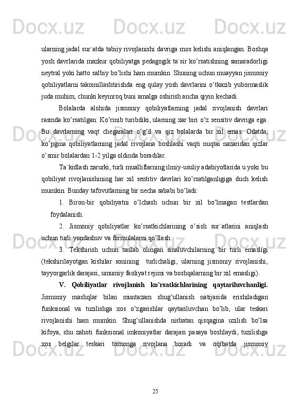 ularning jadal sur`atda tabiiy rivojlanishi davriga mos kelishi aniqlangan. Boshqa
yosh davrlarida mazkur qobiliyatga pedagogik ta`sir ko’rsatishning samaradorligi
neytral yoki hatto salbiy bo’lishi ham mumkin. Shuning uchun muayyan jismoniy
qobiliyatlarni  takomillashtirishda  eng qulay yosh davrlarini  o’tkazib yubormaslik
juda muhim, chunki keyinroq buni amalga oshirish ancha qiyin kechadi.
Bolalarda   alohida   jismoniy   qobiliyatlarning   jadal   rivojlanish   davrlari
rasmda ko’rsatilgan. Ko’rinib turibdiki, ularning xar biri o’z sensitiv davriga ega.
Bu   davrlarning   vaqt   chegaralari   o’g’il   va   qiz   bolalarda   bir   xil   emas.   Odatda,
ko’pgina   qobiliyatlarning   jadal   rivojlana   boshlashi   vaqti   nuqtai   nazaridan   qizlar
o’smir bolalardan 1-2 yilga oldinda boradilar.
Ta`kidlash zarurki, turli mualliflarning ilmiy-usuliy adabiyotlarida u yoki bu
qobiliyat   rivojlanishining   har   xil   sentitiv   davrlari   ko’rsatilganligiga   duch   kelish
mumkin. Bunday tafovutlarning bir necha sababi bo’ladi:
1. Biron-bir   qobiliyatni   o’lchash   uchun   bir   xil   bo’lmagan   testlardan
foydalanish.
2. Jismoniy   qobiliyatlar   ko’rsatkichlarining   o’sish   sur`atlarini   aniqlash
uchun turli yondashuv va formulalarni qo’llash.
3. Tekshirish   uchun   tanlab   olingan   sinaluvchilarning   bir   turli   emasligi
(tekshirilayotgan   kishilar   sonining     turlichaligi,   ularning   jismoniy   rivojlanishi,
tayyorgarlik darajasi, umumiy faoliyat rejimi va boshqalarning bir xil emasligi).
V.   Qobiliyatlar   rivojlanish   ko’rsatkichlarining   qaytariluvchanligi.
Jismoniy   mashqlar   bilan   muntazam   shug’ullanish   natijasida   erishiladigan
funksional   va   tuzilishga   xos   o’zgarishlar   qaytariluvchan   bo’lib,   ular   teskari
rivojlanishi   ham   mumkin.   Shug’ullanishda   nisbatan   qisqagina   uzilish   bo’lsa
kifoya,   shu   zahoti   funksional   imkoniyatlar   darajasi   pasaya   boshlaydi,   tuzilishga
xos   belgilar   teskari   tomonga   rivojlana   boradi   va   oqibatda   jismoniy
25 