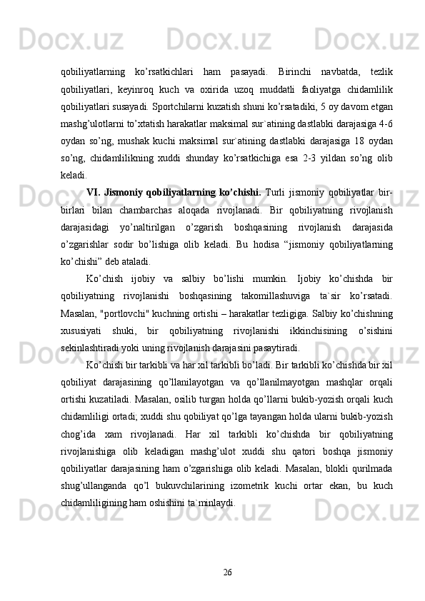 qobiliyatlarning   ko’rsatkichlari   ham   pasayadi.   Birinchi   navbatda,   tezlik
qobiliyatlari,   keyinroq   kuch   va   oxirida   uzoq   muddatli   faoliyatga   chidamlilik
qobiliyatlari susayadi. Sportchilarni kuzatish shuni ko’rsatadiki, 5 oy davom etgan
mashg’ulotlarni to’xtatish harakatlar maksimal sur`atining dastlabki darajasiga 4-6
oydan   so’ng,   mushak   kuchi   maksimal   sur`atining   dastlabki   darajasiga   18   oydan
so’ng,   chidamlilikning   xuddi   shunday   ko’rsatkichiga   esa   2-3   yildan   so’ng   olib
keladi.
VI.   Jismoniy   qobiliyatlarning   ko’chishi.   Turli   jismoniy   qobiliyatlar   bir-
birlari   bilan   chambarchas   aloqada   rivojlanadi.   Bir   qobiliyatning   rivojlanish
darajasidagi   yo’naltirilgan   o’zgarish   boshqasining   rivojlanish   darajasida
o’zgarishlar   sodir   bo’lishiga   olib   keladi.   Bu   hodisa   “ jismoniy   qobiliyatlarning
ko’chishi”  deb ataladi.
Ko’chish   ijobiy   va   salbiy   bo’lishi   mumkin.   Ijobiy   ko’chishda   bir
qobiliyatning   rivojlanishi   boshqasining   takomillashuviga   ta`sir   ko’rsatadi.
Masalan, "portlovchi" kuchning ortishi – harakatlar tezligiga. Salbiy ko’chishning
xususiyati   shuki,   bir   qobiliyatning   rivojlanishi   ikkinchisining   o’sishini
sekinlashtiradi yoki uning rivojlanish darajasini pasaytiradi.
Ko’chish bir tarkibli va har xil tarkibli bo’ladi.  Bir tarkibli ko’chishda bir xil
qobiliyat   darajasining   qo’llanilayotgan   va   qo’llanilmayotgan   mashqlar   orqali
ortishi kuzatiladi. Masalan, osilib turgan holda qo’llarni bukib-yozish orqali kuch
chidamliligi ortadi; xuddi shu qobiliyat qo’lga tayangan holda ularni bukib-yozish
chog’ida   xam   rivojlanadi.   Har   xil   tarkibli   ko’chishda   bir   qobiliyatning
rivojlanishiga   olib   keladigan   mashg’ulot   xuddi   shu   qatori   boshqa   jismoniy
qobiliyatlar  darajasining ham o’zgarishiga olib keladi. Masalan,  blokli  qurilmada
shug’ullanganda   qo’l   bukuvchilarining   izometrik   kuchi   ortar   ekan,   bu   kuch
chidamliligining ham oshishini ta`minlaydi.
26 