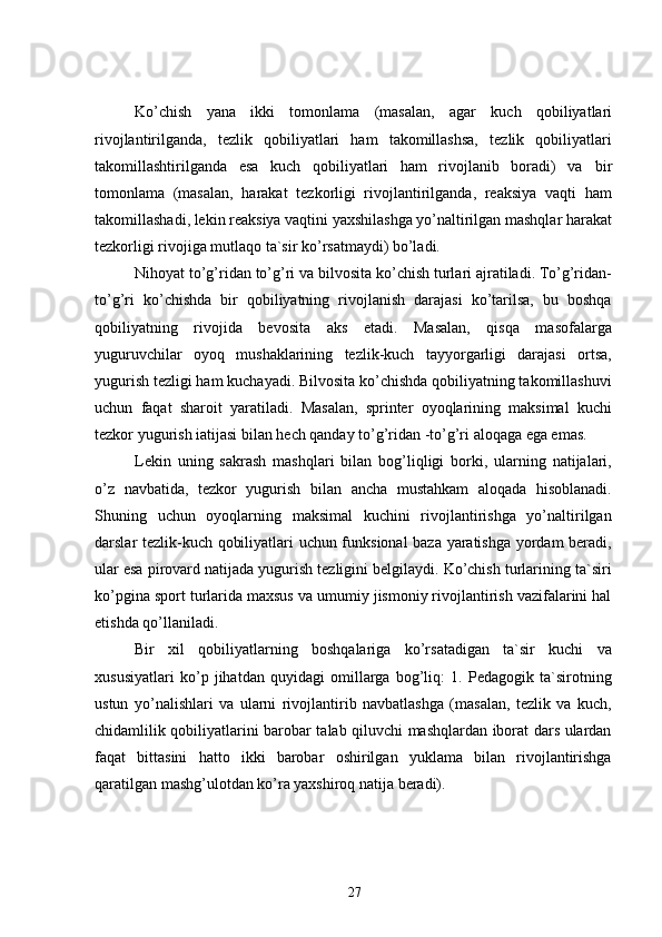 Ko’chish   yana   ikki   tomonlama   (masalan,   agar   kuch   qobiliyatlari
rivojlantirilganda,   tezlik   qobiliyatlari   ham   takomillashsa,   tezlik   qobiliyatlari
takomillashtirilganda   esa   kuch   qobiliyatlari   ham   rivojlanib   boradi)   va   bir
tomonlama   (masalan,   harakat   tezkorligi   rivojlantirilganda,   reaksiya   vaqti   ham
takomillashadi, lekin reaksiya vaqtini yaxshilashga yo’naltirilgan mashqlar harakat
tezkorligi rivojiga mutlaqo ta`sir ko’rsatmaydi) bo’ladi.
Nihoyat  to’g’ridan to’g’ri va bilvosita  ko’chish turlari ajratiladi. To’g’ridan-
to’g’ri   ko’chishda   bir   qobiliyatning   rivojlanish   darajasi   ko’tarilsa,   bu   boshqa
qobiliyatning   rivojida   bevosita   aks   etadi.   Masalan,   qisqa   masofalarga
yuguruvchilar   oyoq   mushaklarining   tezlik-kuch   tayyorgarligi   darajasi   ortsa,
yugurish tezligi ham kuchayadi. Bilvosita ko’chishda qobiliyatning takomillashuvi
uchun   faqat   sharoit   yaratiladi.   Masalan,   sprinter   oyoqlarining   maksimal   kuchi
tezkor yugurish iatijasi bilan hech qanday to’g’ridan -to’g’ri aloqaga ega emas.
Lekin   uning   sakrash   mashqlari   bilan   bog’liqligi   borki,   ularning   natijalari,
o’z   navbatida,   tezkor   yugurish   bilan   ancha   mustahkam   aloqada   hisoblanadi.
Shuning   uchun   oyoqlarning   maksimal   kuchini   rivojlantirishga   yo’naltirilgan
darslar tezlik-kuch qobiliyatlari uchun funksional baza yaratishga yordam beradi,
ular esa pirovard natijada yugurish tezligini belgilaydi. Ko’chish turlarining ta`siri
ko’pgina sport turlarida maxsus va umumiy jismoniy rivojlantirish vazifalarini hal
etishda qo’llaniladi.
Bir   xil   qobiliyatlarning   boshqalariga   ko’rsatadigan   ta`sir   kuchi   va
xususiyatlari   ko’p   jihatdan   quyidagi   omillarga   bog’liq:   1.   Pedagogik   ta`sirotning
ustun   yo’nalishlari   va   ularni   rivojlantirib   navbatlashga   (masalan,   tezlik   va   kuch,
chidamlilik qobiliyatlarini barobar talab qiluvchi mashqlardan iborat dars ulardan
faqat   bittasini   hatto   ikki   barobar   oshirilgan   yuklama   bilan   rivojlantirishga
qaratilgan mashg’ulotdan ko’ra yaxshiroq natija beradi).
27 