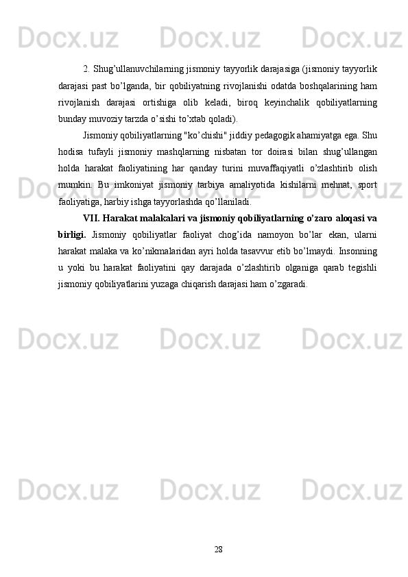 2. Shug’ullanuvchilarning jismoniy tayyorlik darajasiga (jismoniy tayyorlik
darajasi   past   bo’lganda,   bir   qobiliyatning   rivojlanishi   odatda   boshqalarining   ham
rivojlanish   darajasi   ortishiga   olib   keladi,   biroq   keyinchalik   qobiliyatlarning
bunday muvoziy tarzda o’sishi to’xtab qoladi).
Jismoniy qobiliyatlarning "ko’chishi" jiddiy pedagogik ahamiyatga ega. Shu
hodisa   tufayli   jismoniy   mashqlarning   nisbatan   tor   doirasi   bilan   shug’ullangan
holda   harakat   faoliyatining   har   qanday   turini   muvaffaqiyatli   o’zlashtirib   olish
mumkin.   Bu   imkoniyat   jismoniy   tarbiya   amaliyotida   kishilarni   mehnat,   sport
faoliyatiga, harbiy ishga tayyorlashda qo’llaniladi.
VII. Harakat malakalari va jismoniy qobiliyatlarning o’zaro aloqasi va
birligi.   Jismoniy   qobiliyatlar   faoliyat   chog’ida   namoyon   bo’lar   ekan,   ularni
harakat malaka va ko’nikmalaridan ayri holda tasavvur etib bo’lmaydi. Insonning
u   yoki   bu   harakat   faoliyatini   qay   darajada   o’zlashtirib   olganiga   qarab   tegishli
jismoniy qobiliyatlarini yuzaga chiqarish darajasi ham o’zgaradi.
28 