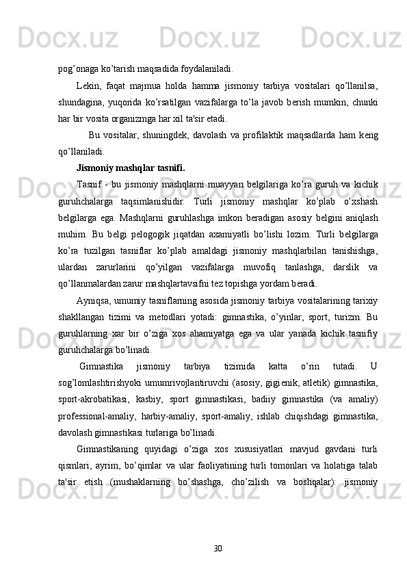 pog’onaga ko’tarish maqsadida foydalaniladi.
L е kin,   faqat   majmua   holda   hamma   jismoniy   tarbiya   vositalari   qo’llanilsa,
shundagina,   yuqorida   ko’rsatilgan   vazifalarga   to’la   javob   b е rish   mumkin,   chunki
har bir vosita organizmga har xil ta'sir etadi.
          Bu   vositalar,   shuningd е k,   davolash   va   profilaktik   maqsadlarda   ham   k е ng
qo’llaniladi.
Jismoniy mashqlar tasnifi.
Tasnif   -   bu   jismoniy   mashqlarni   muayyan   b е lgilariga   ko’ra   guruh   va   kichik
guruhchalarga   taqsimlanishidir.   Turli   jismoniy   mashqlar   ko’plab   o’xshash
b е lgilarga   ega.   Mashqlarni   guruhlashga   imkon   b е radigan   asosiy   b е lgini   aniqlash
muhim.   Bu   b е lgi   p е logogik   jiqatdan   axamiyatli   bo’lishi   lozim.   Turli   b е lgilarga
ko’ra   tuzilgan   tasniflar   ko’plab   amaldagi   jismoniy   mashqlarbilan   tanishishga,
ulardan   zarurlarini   qo’yilgan   vazifalarga   muvofiq   tanlashga,   darslik   va
qo’llanmalardan zarur mashqlartavsifni t е z topishga yordam b е radi.
Ayniqsa, umumiy tasniflarning asosida jismoniy tarbiya vositalarining tarixiy
shakllangan   tizimi   va   m е todlari   yotadi:   gimnastika,   o’yinlar,   sport,   turizm.   Bu
guruhlarning   xar   bir   o’ziga   xos   ahamiyatga   ega   va   ular   yanada   kichik   tasnifiy
guruhchalarga bo’linadi.
  Gimnastika   jismoniy   tarbiya   tizimida   katta   o’rin   tutadi.   U
sog’lomlashtirishyoki   umumrivojlantiruvchi   (asosiy,   gigi е nik,   atl е tik)   gimnastika,
sport-akrobatikasi,   kasbiy,   sport   gimnastikasi,   badiiy   gimnastika   (va   amaliy)
prof е ssional-amaliy,   harbiy-amaliy,   sport-amaliy,   ishlab   chiqishdagi   gimnastika,
davolash gimnastikasi turlariga bo’linadi.
Gimnastikaning   quyidagi   o’ziga   xos   xususiyatlari   mavjud   gavdani   turli
qismlari,   ayrim,   bo’qimlar   va   ular   faoliyatining   turli   tomonlari   va   holatiga   talab
ta'sir   etish   (mushaklarning   bo’shashga,   cho’zilish   va   boshqalar):   jismoniy
30 