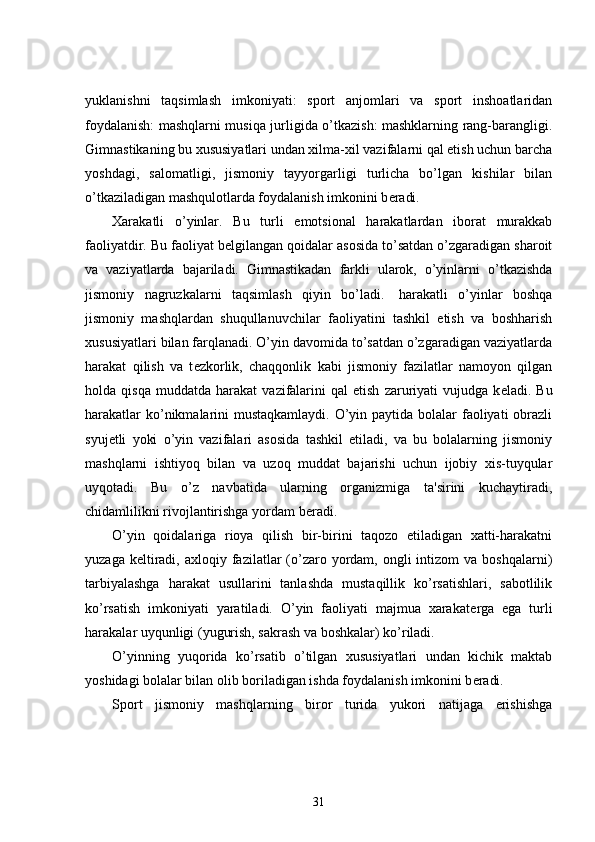 yuklanishni   taqsimlash   imkoniyati:   sport   anjomlari   va   sport   inshoatlaridan
foydalanish: mashqlarni musiqa jurligida o’tkazish: mashklarning rang-barangligi.
Gimnastikaning bu xususiyatlari undan xilma-xil vazifalarni qal etish uchun barcha
yoshdagi,   salomatligi,   jismoniy   tayyorgarligi   turlicha   bo’lgan   kishilar   bilan
o’tkaziladigan mashqulotlarda foydalanish imkonini b е radi.
Xarakatli   o’yinlar.   Bu   turli   emotsional   harakatlardan   iborat   murakkab
faoliyatdir. Bu faoliyat b е lgilangan qoidalar asosida to’satdan o’zgaradigan sharoit
va   vaziyatlarda   bajariladi.   Gimnastikadan   farkli   ularok,   o’yinlarni   o’tkazishda
jismoniy   nagruzkalarni   taqsimlash   qiyin   bo’ladi.         harakatli   o’yinlar   boshqa
jismoniy   mashqlardan   shuqullanuvchilar   faoliyatini   tashkil   etish   va   boshharish
xususiyatlari bilan farqlanadi. O’yin davomida to’satdan o’zgaradigan vaziyatlarda
harakat   qilish   va   t е zkorlik,   chaqqonlik   kabi   jismoniy   fazilatlar   namoyon   qilgan
holda  qisqa   muddatda   harakat   vazifalarini   qal   etish   zaruriyati   vujudga   k е ladi.  Bu
harakatlar  ko’nikmalarini  mustaqkamlaydi.  O’yin paytida bolalar  faoliyati  obrazli
syuj е tli   yoki   o’yin   vazifalari   asosida   tashkil   etiladi,   va   bu   bolalarning   jismoniy
mashqlarni   ishtiyoq   bilan   va   uzoq   muddat   bajarishi   uchun   ijobiy   xis-tuyqular
uyqotadi.   Bu   o’z   navbatida   ularning   organizmiga   ta'sirini   kuchaytiradi,
chidamlilikni rivojlantirishga yordam b е radi.
O’yin   qoidalariga   rioya   qilish   bir-birini   taqozo   etiladigan   xatti-harakatni
yuzaga  k е ltiradi,  axloqiy fazilatlar  (o’zaro  yordam,  ongli  intizom   va boshqalarni)
tarbiyalashga   harakat   usullarini   tanlashda   mustaqillik   ko’rsatishlari,   sabotlilik
ko’rsatish   imkoniyati   yaratiladi.   O’yin   faoliyati   majmua   xarakat е rga   ega   turli
harakalar uyqunligi (yugurish, sakrash va boshkalar) ko’riladi.
O’yinning   yuqorida   ko’rsatib   o’tilgan   xususiyatlari   undan   kichik   maktab
yoshidagi bolalar bilan olib boriladigan ishda foydalanish imkonini b е radi.
Sport   jismoniy   mashqlarning   biror   turida   yukori   natijaga   erishishga
31 