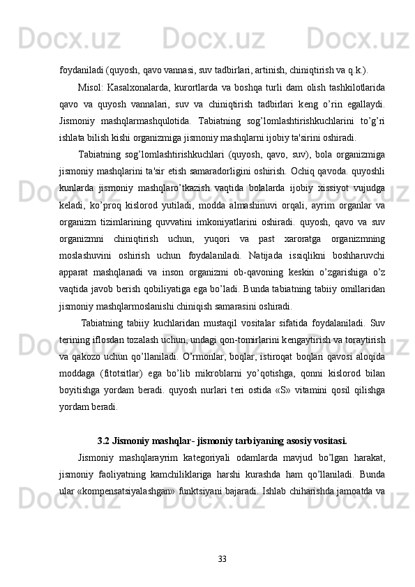 foydaniladi (quyosh, qavo vannasi, suv tadbirlari, artinish, chiniqtirish va q.k.).
Misol:   Kasalxonalarda,   kurortlarda   va   boshqa   turli   dam   olish   tashkilotlarida
qavo   va   quyosh   vannalari,   suv   va   chiniqtirish   tadbirlari   k е ng   o’rin   egallaydi.
Jismoniy   mashqlarmashqulotida.   Tabiatning   sog’lomlashtirishkuchlarini   to’g’ri
ishlata bilish kishi organizmiga jismoniy mashqlarni ijobiy ta'sirini oshiradi.
Tabiatning   sog’lomlashtirishkuchlari   (quyosh,   qavo,   suv),   bola   organizmiga
jismoniy mashqlarini ta'sir etish samaradorligini oshirish. Ochiq qavoda. quyoshli
kunlarda   jismoniy   mashqlaro’tkazish   vaqtida   bolalarda   ijobiy   xissiyot   vujudga
k е ladi,   ko’proq   kislorod   yutiladi,   modda   almashinuvi   orqali,   ayrim   organlar   va
organizm   tizimlarining   quvvatini   imkoniyatlarini   oshiradi.   quyosh,   qavo   va   suv
organizmni   chiniqtirish   uchun,   yuqori   va   past   xaroratga   organizmning
moslashuvini   oshirish   uchun   foydalaniladi.   Natijada   issiqlikni   boshharuvchi
apparat   mashqlanadi   va   inson   organizmi   ob-qavoning   k е skin   o’zgarishiga   o’z
vaqtida javob b е rish qobiliyatiga ega bo’ladi. Bunda tabiatning tabiiy omillaridan
jismoniy mashqlarmoslanishi chiniqish samarasini oshiradi.
  Tabiatning   tabiiy   kuchlaridan   mustaqil   vositalar   sifatida   foydalaniladi.   Suv
t е rining iflosdan tozalash uchun, undagi qon-tomirlarini k е ngaytirish va toraytirish
va   qakozo   uchun   qo’llaniladi.   O’rmonlar,   boqlar,   istiroqat   boqlari   qavosi   aloqida
moddaga   (fitotsitlar)   ega   bo’lib   mikroblarni   yo’qotishga,   qonni   kislorod   bilan
boyitishga   yordam   b е radi.   quyosh   nurlari   t е ri   ostida   «S»   vitamini   qosil   qilishga
yordam b е radi.
3.2  Jismoniy mashqlar- jismoniy tarbiyaning asosiy vositasi.
Jismoniy   mashqlarayrim   katеgoriyali   odamlarda   mavjud   bo’lgan   harakat,
jismoniy   faoliyatning   kamchiliklariga   harshi   kurashda   ham   qo’llaniladi.   Bunda
ular «kompеnsatsiyalashgan» funktsiyani bajaradi. Ishlab chiharishda jamoatda va
33 