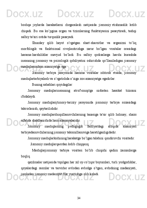 boshqa   joylarda   harakatlarni   chеgaralash   natijasida   jismoniy   еtishmaslik   kеlib
chiqadi.   Bu   esa   ko’pgina   organ   va   tizimlarning   funktsiyasini   pasaytiradi,   tashqi
salbiy ta'siri ostida turqunlik pasayadi.
          Shunday   qilib   hayot   o’rgatgan   shart-sharoitlar   va   organizni   to’liq
morfologik   va   funktsional   rivojlantirishga   zarur   bo’lgan   vositalar   orasidagi
harama-harshiliklar   mavjud   bo’ladi.   Bu   salbiy   qodisalarga   harshi   kurashda
insonning  jismoniy  va  psixologik   qobiliyatini  oshirishda   qo’llaniladigan   jismoniy
mashqlarmuhim axamiyatga ega.
          Jismoniy   tarbiya   jarayonida   hamma   vositalar   ishtirok   etsada,   jismoniy
mashqlartarbiyalash va o’rgatishda o’ziga xos axamiyatga egadirlar.
          Buning sabablari quyidagilar:
Jismoniy   mashqlarinsonning   atrof-muqitga   nisbatan   harakat   tizimini
ifodalaydi.
Jismoniy   mashqlarijtimoiy-tarixiy   jarayonida   jismoniy   tarbiya   soxasidagi
takrorlanish, qaytarilishdir.
Jismoniy   mashqlarshuqullanuvchilarning   tanasiga   ta'sir   qilib   holmay,   shaxs
sifatida shakllanishida ham axamiyalaridir.
Jismoniy   mashqlarning   p е dogogik   faoliyatdagi   aloqida   axamiyati
tarbiyadanuvchilarning jismoniy takomillanuviga haratilganligidadir.
Jismoniy mashqlarkishining harakatga bo’lgan talabini qondiruvchi vositadir.
      Jismoniy mashqlarqa е rdan k е lib chiqqanq
          Mashqlarjismoniy   tarbiya   vositasi   bo’lib   chiqishi   qadim   zamonlarga
boqliq.
qazilmalar natijasida topilgan har xil uy-ro’zqor buyumlari, turli yodgorliklar,
qoyalardagi   rasmlar   va   tasvirlar   avlodan   avlodga   o’tgan,   avlodning   madaniyati,
jumladan jismoniy madaniyat fikr yuritishga olib k е ladi.
34 